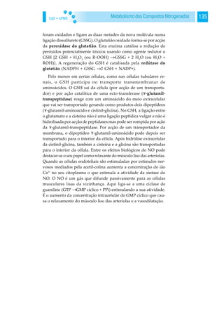 EaD • UFMS 135Metabolismo dos Compostos Nitrogenados
foram oxidados e ligam as duas metades da nova molécula numa
ligação dissulfureto (GSSG). O glutatião oxidado forma-se por acção
da peroxídase do glutatião. Esta enzima catalisa a redução de
peróxidos potencialmente tóxicos usando como agente redutor o
GSH [2 GSH + H2
O2
(ou R-OOH) →GSSG + 2 H2
O (ou H2
O +
ROH)]. A regeneração do GSH é catalisada pela redútase do
glutatião (NADPH + GSSG →2 GSH + NADP+).
Pelo menos em certas células, como nas células tubulares re-
nais, o GSH participa no transporte transmembranar de
aminoácidos. O GSH sai da célula (por acção de um transporta-
dor) e por ação catalítica de uma ecto-transferase ( -glutamil-
transpeptídase) reage com um aminoácido do meio extracelular
que vai ser transportado gerando como produtos dois dipeptídeos
( -glutamil-aminoácido e cistinil-glicina). No GSH, a ligação entre
o glutamato e a cisteína não é uma ligação peptídica vulgar e não é
hidrolisada por acção de peptídases mas pode ser rompida por ação
da -glutamil-transpeptídase. Por acção de um transportador da
membrana, o dipeptídeo -glutamil-aminoácido pode depois ser
transportado para o interior da célula. Após hidrólise extracelular
da cistinil-glicina, também a cisteína e a glicina são transportadas
para o interior da célula. Entre os efeitos biológicos do NO pode
destacar-se o seu papel como relaxante do músculo liso das arteríolas.
Quando as células endoteliais são estimuladas por estímulos ner-
vosos mediados pela acetil-colina aumenta a concentração do ião
Ca2+
no seu citoplasma o que estimula a atividade da síntase do
NO. O NO é um gás que difunde passivamente para as células
musculares lisas da vizinhança. Aqui liga-se a uma cíclase de
guanilato (GTP →GMP cíclico + PPi) estimulando a sua atividade.
É o aumento da concentração intracelular do GMP cíclico que cau-
sa o relaxamento do músculo liso das arteríolas e a vasodilatação.
 