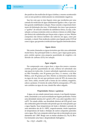 EaD • UFMS16 BIOQUÍMICA
des positivas das moléculas de água vizinhas, o mesmo acontecendo
com os íons positivos relativamente às extremidades negativas.
Isso faz com que os íons fiquem como que recobertos por uma
camada de moléculas de água solidamente ligadas a eles, o que con-
fere grande estabilidade à solução. Nisso consiste o importante fenô-
meno da hidratação dos íons. A hidratação dos íons é que promove
a “quebra” do retículo cristalino da substância iônica, ou seja, a dis-
solução: as forças existentes entre os cátions e ânions no sólido (liga-
ção iônica) são substituídas por forças entre a água e os íons. Muitos
compostos não iônicos também são solúveis em água, como por
exemplo, o etanol. Esta molécula contém uma ligação polar O-H tal
como a água, que permite à molécula fazer ligações intermoleculares.
Águas doces
São assim chamadas as águas terrestres que têm uma salinidade
muito baixa. Sua principal fonte é a chuva, que é água quase pura,
pois contém apenas uma pequena quantidade de oxigênio e de
dióxido de carbono (CO2) em solução.
Água salgada
Em comparação com a água doce, a água dos mares e oceanos
contém grandes quantidades de sais, embora tal salinidade não
seja igual em todos eles. A maior salinidade registrada encontra-se
no Mar Vermelho, com 39 gramas por litro, e a menor, a do Mar
Báltico, com 30 gramas por litro. Dentre os elementos dissolvidos
na água do mar, há seis que perfazem mais de 99% da massa dos
sais: cloro, sódio, enxofre (sob a forma de íon sulfato), magnésio,
cálcio e potássio. O cloreto de sódio (NaCl) corresponde a 77% dos
sais contidos na água do mar, dando-lhe sabor salgado.
Propriedades físicas e químicas
A água, em seu estado natural mais comum, é um líquido transpa-
rente, assumindo a cor azul esverdeada em lugares profundos. Possui
uma densidade máxima de 1 g/cm3 a 4ºC e seu calor específico é de 1
cal/ºC. No estado sólido, sua densidade diminui até 0,92 g/cm3, mas
são conhecidos gelos formados sob pressão que são mais pesados que
a água líquida. Suas temperaturas de fusão e ebulição à pressão de
uma atmosfera são de 0 e 100ºC, respectivamente, muito superiores
às temperaturas de fusão e ebulição de outros compostos parecidos
com a água. Ela é um composto estável que não se decompõe em seus
elementos até 1.300º. Reage com os metais alcalinos (Li, Na, K, Rb e
Cs) formando uma base e desprendendo hidrogênio:
Na + H2
O →NaOH + H2
.
 