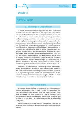 EaD • UFMS 163Biossinalização
Unidade 12
BIOSSINALIZAÇÃO
As células, representam a menor porção de matéria viva, sendo
as unidades estruturais e funcionais dos organismos vivos e rece-
bem constantemente informação do meio extracelular, a qual tem
de ser transmitida para o seu interior. As bactérias, por exemplo,
recebem informação constante - através de receptores membranares
- sobre o pH; nutrientes; força osmótica; oxigénio; luz; produtos tóxi-
cos; entre outros fatores. Estes sinais são reconhecidos pelas células
que desencadeiam uma resposta adequada ao estímulo que rece-
bem. No caso de organismos multicelulares, a transmissão de in-
formação ocorre igualmente entre as células com diferentes fun-
ções. Os sinais celulares nos animais podem classificar-se, conso-
ante o local onde são produzidos e onde desempenham a sua fun-
ção, em: autócinos (desempenham funções na mesma célula que os
produzem), parácrinos (atuam numa célula vizinha) ou endócrinos
(produzidos numa célula, transportados pela corrente sanguínea e
atuando numa célula distante). Em qualquer dos casos, o sinal é
reconhecido por um receptor que o converte num sinal celular.
A natureza do sinal recebido é diversa - podendo ser antigêno,
fatores de crescimento, hormonas, neurotransmissores, entre ou-
tros - bem como a variedade de respostas a esses sinais. No entan-
to, os organismos possuem apenas um pequeno conjunto de me-
canismos evolucionariamente conservados para detectar os sinais
extracelulares e traduzi-los em mudanças intracelulares.
As transduções de sinal são extremamente específicas e profun-
damente sensitivas. A especificidade é obtida através de uma per-
feita complementaridade ao nível molecular entre o sinal e a molé-
cula receptora. No que concerne à ligação química, esta
complementaridade é mediada pelo mesmo tipo de forças que
ocorrem na ligação entre a enzima e o seu substraro ou o anticorpo
e antigénio.
A sinalização intercelular ocorre por uma grande variedade de
estímulos como: hormônios, neurotransmissores e fatores de cres-
cimento.
12.1 Biossinalização ou Sinalização Celular
12.2 Transdução de Sinal
 