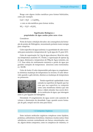 EaD • UFMS 17Introdução à Bioquímica
Reage com alguns óxidos metálicos para formar hidróxidos,
como por exemplo:
CaO + H2
O → Ca(OH)2
,
e com os não-metálicos para formar ácidos,
SO2
+ H2
O →H2
SO3
Significados Biológicos e
propriedades da água usadas pelos seres vivos
Considerar:
Ponto de fusão e ebulição elevados: são consequência da forma-
ção de pontes de Hidrogênio, necessitando portanto maior energia
para rompê-las.
Calor específico da água (caloria): é a quantidade de calor neces-
sária para aumentar a temperatura de 1 g de água de 15, para 16o
C.
Calor de vaporização: Se 1 kg de água absorver 1Kcal de calor,
sua temperatura aumenta 1o
C. Porém, a vaporização de apenas 2g
de água, diminuem a temperatura de 998g de Água restantes, em
1 o
C. Esse efeito de resfriamento minimiza a perda de água por
grandes variações de temperatura (funciona como termostato):
ex: SUOR.
Calor de fusão: O calor depreendido pela água no congelamen-
to minimiza mudanças de temperatura no inverno. O calor absor-
vido quando o gelo derrete, diminui as mudanças de temperatura
na primavera.
Tensão superficial: capilaridade: é uma
camada na superfície do líquido que faz
com que sua superfície se comporte
como uma membrana elástica que não
deixa o objeto afundar. Isso ocorre devi-
do às moléculas da água, que interagem
entre si, por ligações de hidrogênio.
Densidade: O congelamento da água ocorre com aumento de
volume e diminuição da densidade. Logo, quando ocorre forma-
ção de gelo, sempre será de cima para baixo.
Estes incluem moléculas orgânicas complexas como lipídeos,
proteínas, carboidratos, hormônios, vitaminas e muitas outras. Estas
substâncias ocorrem normalmente em baixas concentrações, sen-
do, alguns destes compostos, como os complexos de vitamina, vi-
1.3 Compostos Orgânicos
 