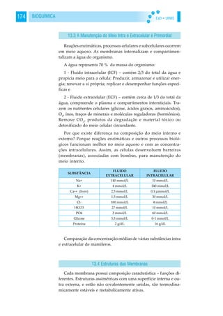 EaD • UFMS174 BIOQUÍMICA
Reações enzimáticas, processos celulares e subcelulares ocorrem
em meio aquoso. As membranas internalizam e compartimen-
talizam a água do organismo.
A água representa 70 % da massa do organismo:
1 - Fluido intracelular (ICF) – contém 2/3 do total da água e
propicia meio para a célula: Produzir, armazenar e utilizar ener-
gia; renovar a si própria; replicar e desempenhar funções especí-
ficas e
2 - Fluido extracelular (ECF) – contém cerca de 1/3 do total da
água, compreende o plasma e compartimentos intersticiais. Tra-
zem os nutrientes celulares (glicose, ácidos graxos, aminoácidos),
O2
, ínos, traços de minerais e moléculas reguladoras (hormônios).
Remove CO2
, produtos da degradação e material tóxico ou
detoxificado do meio celular circundante.
Por que existe diferença na composição do meio interno e
externo? Porque reações enzimáticas e outros processos bioló-
gicos funcionam melhor no meio aquoso e com as concentra-
ções intracelulares. Assim, as células desenvolvem barreiras
(membranas), associadas com bombas, para manutenção do
meio interno.
Comparação da concentração médias de várias substâncias intra
e extracelular de mamíferos.
Cada membrana possui composição característica – funções di-
ferentes. Estruturas assimétricas com uma superfície interna e ou-
tra externa, e estão não covalentemente unidas, são termodina-
micamente estáveis e metabolicamente ativas.
13.3 A Manutenção do Meio Intra e Extracelular é Primordial
13.4 Estruturas das Membranas
 