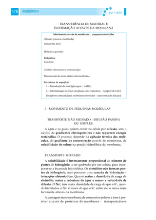 EaD • UFMS178 BIOQUÍMICA
TRANSFERÊNCIA DE MATERIAL E
INFORMAÇÃO ATRAVÉS DA MEMBRANA
I - MOVIMENTO DE PEQUENAS MOLÉCULAS
TRANSPORTE NÃO MEDIADO - DIFUSÃO PASSIVA
OU SIMPLES.
A água e os gases podem entrar na célula por difusão, sem o
auxílio de gradientes eletroquímicos e não requerem energia
metabólica. O processo depende da agitação térmica das molé-
culas, do gradiente de concentração através de membrana, da
solubilidade do soluto na porção hidrofóbica da membrana.
TRANSPORTE MEDIADO
A solubilidade é inversamente proporcional ao número de
pontes de hidrogênio, a ser quebrado por um soluto, para incor-
porar-se a bicamada hidrofóbica. Os eletrólitos não formam pon-
tes de hidrogênio, mas possuem uma camada de hidratação –
interações eletrostáticas. Quanto maior a densidade de carga do
eletrólito, maior a cobertura de água e menor a velocidade de
difusão. O Na+
, tem maior densidade de carga do que o K+
, quan-
do hidratados o Na+
é maior do que o K+
, então ele se move mais
facilmente através da membrana.
A passagem transmembrana de compostos polares e íons é pos-
sível através de proteínas de membrana - transportadores
 