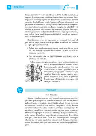 EaD • UFMS18 BIOQUÍMICA
tais para promover o crescimento de bactéria, plantas e animais. A
maioria dos organismos marinhos desenvolveu mecanismos fisio-
lógicos de osmoregulação a fim de controlar os valores de pressão
osmótica dos fluidos corporais (concentrações de sais e água). Um
problema relacionado ao balanço osmótico concerne aos organis-
mos que habitam áreas com mudanças abruptas na salinidade, ou
ainda a peixes que migram entre águas doce e salgada. Tais orga-
nismos geralmente exibem muitas formas de regulação osmótica,
que podem variar desde impermeabilidade à complexos mecanis-
mos de transporte ativo.
Os organismos vivos são capazes de se reproduzir com incrível
precisão ao longo de milhares de gerações, através de um sistema
de replicação auto-reparável.
• Toda a informação necessária para a construção de um novo
ser vivo está armazenada e codificada no DNA de todas as cé-
lulas que o compõe.
• Esta informação cabe em 0,000000000006 g de DNA, para a
célula do ser humano.
Podem estes princípios simplistas e um tanto mecânicos se
aplicar à complexidade de homens e mu-
lheres enquanto seres humanos, com sua
extraordinária e única capacidade para o
pensamento, a linguagem, a criatividade, as
emoções? Responder a estas e outras intri-
gantes perguntas estão entre os grandes
desafios que a Bioquímica se propõe e já
começa a desvendar.
Sais Minerais
A água e os alimentos que você ingere trazem em sua composi-
ção certa porcentagem de elementos minerais que atuam princi-
palmente como reguladores da atividade celular. Os sais minerais
representam cerca de 1% do total da composição celular. Podem
ser encontrados sob a forma insolúvel, entrando na composição de
estruturas esqueléticas e de sustentação, como os ossos, nos verte-
brados, ou os pólipos de corais ou carapaças de algas diatomáceas,
entre outras. Quando os sais minerais se encontram dissolvidos
em água, formam os íons. É sob essa forma que eles desempe-
nham a sua atividade reguladora fundamental. A seguir, relaciona-
remos alguns dos principais íons com o seu respectivo papel bioló-
gicos.
VOCÊ SABIA!
 