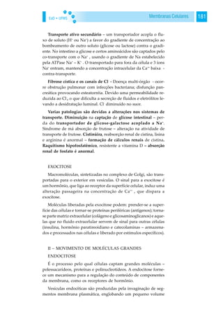 EaD • UFMS 181Membranas Celulares
Transporte ativo secundário – um transportador acopla o flu-
xo de soluto (H+
ou Na+
) a favor do gradiente de concentração ao
bombeamento de outro soluto (glicose ou lactose) contra o gradi-
ente. No intestino a glicose e certos aminoácidos são captados pelo
co-transporte com o Na+
, usando o gradiente de Na estabelecido
pela ATPase Na+
– K+
. O transportado para fora da célula e 3 íons
Na+
entram, mantendo a concentração intracelular da Ca++
baixa -
contra-transporte.
Fibrose cística e os canais de Cl-
- Doença multi-órgão - ocor-
re obstrução pulmonar com infecções bacteriana; disfunção pan-
creática provocando esteatorréia. Devido uma permeabilidade re-
duzida ao Cl-
, o que dificulta a secreção de fluidos e eletrólitos le-
vando a desidratação luminal. Cl-
diminuído no suor.
Varias patologias são devidas a alterações nos sistemas de
transporte. Diminuição na captação de glicose intestinal – per-
da do transportador de glicose-galactose acoplado a Na+
.
Sindrome de má absorção de frutose – alteração na atividade de
transporte de frutose. Cistinúira, reabsorção renal de cistina, lisina
e arginina é anormal – formação de cálculos renais de cistina.
Raquitismo hipofosfatêmico, resistente a vitamina D – absorção
renal de fosfato é anormal.
EXOCITOSE
Macromoléculas, sintetizadas no complexo de Golgi, são trans-
portadas para o exterior em vesículas. O sinal para a exocitose é
um hormônio, que liga ao receptor da superfície celular, induz uma
alteração passageira na concentração de Ca++
, que dispara a
exocitose.
Moléculas liberadas pela exocitose podem: prender-se a super-
fície das células e tornar-se proteínas periféricas (antígenos); torna-
se parte matriz extracelular (colágeno e glicosaminoglicanos) e aque-
las que no fluido extracelular servem de sinal para outras células
(insulina, hormônio paratireoidiano e catecolaminas – armazena-
dos e processados nas células e liberado por estímulos específicos).
II – MOVIMENTO DE MOLÉCULAS GRANDES
ENDOCITOSE
É o processo pelo qual células captam grandes moléculas –
polessacarídeos, proteínas e polinucleotídeos. A endocitose forne-
ce um mecanismo para a regulação do conteúdo de componentes
da membrana, como os receptores de hormônio.
Vesículas endocíticas são produzidas pela invaginação de seg-
mentos membrana plasmática, englobando um pequeno volume
 