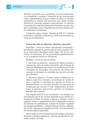 EaD • UFMS182 BIOQUÍMICA
de fluido extracelular e seus constituintes. A vesícula estão funde-
se na membrana e consegue o transporte do seu conteúdo para
outros compartimentos ou para o exterior da célula. As vesículas
endocitóticas se fundem com lisossomas, que contém enzimas
hidrolíticas, formando organelas especializadas. O conteúdo
macromolecular é digerido, fornecendo aminoácidos, açucares sim-
ples e nucleotídeos, que se difundem para fora das vesículas, sen-
do reutilizados no citoplasma.
A endocitose requer: energia, - hidrólise de ATP; Ca++
, do fluido
extracelular e elementos contrácteis da célula, provavelmente sis-
temas de microfilamentos.
Existem dois tipos de endocitose: fagocitose e pinocitose.
Fagocitose – ocorre em células especializadas (macrofágos e
granulócitos). Ingestão de grande partícula (vírus, bactérias, célu-
las ou fragmentos). Macrofágos podem ingerir 25% do seu volu-
me/hora ou internalizar 25% de sua membrana plasmática/minu-
to, ou a membrana interna em 30 minutos.
Pinocitose - ocorre em todas as células.
1 - fase fluida da pinocitose - processo não seletivo, permite a
captação de soluto do fluido extracelular, pela formação de
vesículas. Fibroblastos internalizam sua membrana com 1/3 da
velocidade dos macrofágos. As membrans são refeitas por
exocitose ou reciclagem, na velocidade que elas são removidas
por endocitose.
2 - Pinocitose absortiva - Processo seletivo mediado por re-
ceptores específicos: mantém a concentração de solutos do
meio e regulam a velocidade de captação de fluido ou
macromoléculas. As vesículas formadas são derivadas de
invaginação que ocorrem no lodo citoplasmático da mem-
brana. A claratrina, uma proteína periférica da membrana
participa deste processo.
LDL (lipoproteína de baixa densidade) e seu receptor são
internalizados através de vesículas endocitóticas que fundem-se à
lisossomos na células. O receptor é liberado e reciclado e volta à
superfície celular e a apoproteína da LDL é degradada, os ésteres
de colesterol são metabolizados. A síntese do receptor é regulada
por produtos metabólicos – colesterol liberado durante a degrada-
ção da LDL. Alterações no receptores de LDL e sua internalização
são fatores médicos importantes.
Outras moléculas (vários hormônios), estão sujeitos a pinocitose
absortiva e formam receptossomo, vesículas que liberam seu con-
teúdo complexo de Golgi.
 