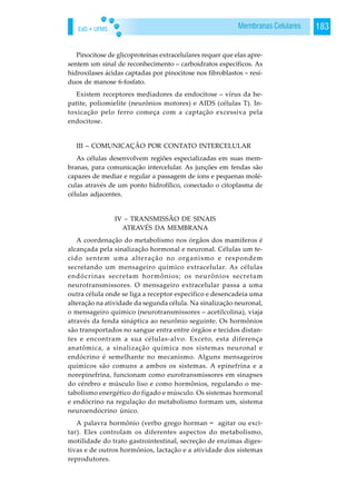 EaD • UFMS 183Membranas Celulares
Pinocitose de glicoproteínas extracelulares requer que elas apre-
sentem um sinal de reconhecimento – carboidratos específicos. As
hidroxilases ácidas captadas por pinocitose nos fibroblastos – resí-
duos de manose 6-fosfato.
Existem receptores mediadores da endocitose – vírus da he-
patite, poliomielite (neurônios motores) e AIDS (células T). In-
toxicação pelo ferro começa com a captação excessiva pela
endocitose.
III – COMUNICAÇÃO POR CONTATO INTERCELULAR
As células desenvolvem regiões especializadas em suas mem-
branas, para comunicação intercelular. As junções em fendas são
capazes de mediar e regular a passagem de íons e pequenas molé-
culas através de um ponto hidrofílico, conectado o citoplasma de
células adjacentes.
IV – TRANSMISSÃO DE SINAIS
ATRAVÉS DA MEMBRANA
A coordenação do metabolismo nos órgãos dos mamíferos é
alcançada pela sinalização hormonal e neuronal. Células um te-
cido sentem uma alteração no organismo e respondem
secretando um mensageiro químico extracelular. As células
endócrinas secretam hormônios; os neurônios secretam
neurotransmissores. O mensageiro extracelular passa a uma
outra célula onde se liga a receptor específico e desencadeia uma
alteração na atividade da segunda célula. Na sinalização neuronal,
o mensageiro químico (neurotransmissores – acetilcolina), viaja
através da fenda sináptica ao neurônio seguinte. Os hormônios
são transportados no sangue entra entre órgãos e tecidos distan-
tes e encontram a sua células-alvo. Exceto, esta diferença
anatômica, a sinalização química nos sistemas neuronal e
endócrino é semelhante no mecanismo. Alguns mensageiros
químicos são comuns a ambos os sistemas. A epinefrina e a
norepinefrina, funcionam como eurotransmissores em sinapses
do cérebro e músculo liso e como hormônios, regulando o me-
tabolismo energético do fígado e músculo. Os sistemas hormonal
e endócrino na regulação do metabolismo formam um, sistema
neuroendócrino único.
A palavra hormônio (verbo grego horman = agitar ou exci-
tar). Eles controlam os diferentes aspectos do metabolismo,
motilidade do trato gastrointestinal, secreção de enzimas diges-
tivas e de outros hormônios, lactação e a atividade dos sistemas
reprodutores.
 
