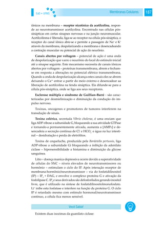EaD • UFMS 187Membranas Celulares
iônicos na membrana – receptor nicotínico da acetilcolina, respon-
de ao neurotransmissor acetilcolina. Encontrado nas células pós-
sinápticas em certas sinapses nervosas e na junção neuromuscular.
Acetilcolinma é liberada, liga-se ao receptor na célula pós-sináptica, o
receptor do canal iônico abre-se e permite a passagem de Na+
e K+
através da membrana, despolarizando a membrana e desencadeando
a contração muscular ou potencial de ação do neurônio.
Canais abertos por voltagem – potencial de ação é uma onda
de despolarização que varre o neurônio do local do estímulo inicial
até a sinapse seguinte. Este mecanismo necessita de canais iônicos
abertos por voltagem – proteínas transmembrana, abrem e fecham-
se em resposta a alterações no potencial elétrico transmembrana.
Quando a onda de despolarização alcança estes canais eles se abrem
deixando o Ca++
entrar a partir do meio externo e desencadear aa
liberação de acetilcolina na fenda sináptica. Ela difunde-se para a
célula pós-sináptica, onde se liga aos seus receptores.
Esclerose múltipla e síndrome de Guillian–Barré - são carac-
terizadas por desmielinização e diminuição da condução do im-
pulso nervoso.
Toxinas, oncogenes e promotores de tumores interferem na
transdução de sinais.
Toxina colérica, secretada Vibrio cholerae, é uma enziam que
ligaADP-ribose a subunidade G, bloqueando a sua atividade GTPase
e tornando-a permanentemente ativada, aumenta a [AMPc] e de-
sencadeia a secreção contínua de Cl-
e HCO3
-
e água na luz intesti-
nal – desidratação e perda de eletrólitos.
Toxina de coqueluche, produzida pela Bordetella pertussis, liga
ADP-ribose a subunidade Gi bloqueando a inibição da adenilato
ciclase – hipersensibilidade a histamina e diminuição da glicose
sanguínea.
Lítio – doença maníca-depressiva ocorre devido a superatividade
de células do SNC – níveis elevados de neurotransmissores ou
hormônio – estimulam o ciclo do IP. Após interação receptor de
membrana-hormônio/neurotransmissor – via do fosfatidilinositol
(IP) – IP3
+ DAG, e envolve o complexo proteína G e ativação da
fosfolipase C. IP3
e seus derivados são defosforilados gerando inositol
livre, que é utilizado na síntese de fosfatidilinositolmonofosfato.
Li+
inibe esta fosfatase e interfere na função da proteína G. O ciclo
IP é retardado mesmo com estímulo hormonal/neurotransmissor
contínuo, a célula fica menos sensível.
Existem duas isozimas da guanilato ciclase:
Você Sabia!
 