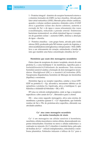 EaD • UFMS188 BIOQUÍMICA
1 - Proteína integral - domínio do receptor hormonal externo e
o domínio formador do GMPc na face citosólica. Ativada pelo
fator atrial natiurético (ANF), liberado pelas células cardíacas,
quando o volume cardíaco aumenta e distende o átrio. O ANF
ativa a guanilato ciclase dos ductos coletores, aumenta a
excreção de Na+
e de água e causa relaxamento dos vasos
(vasodilatação), reduzindo a pressão arterial. Endotoxina
bacteriana termoestável, na célula intestinal liga-se à recepto-
res de guanilato ciclase – aumenta GMPc, diminui a absorção
de água – diarréia.
2 - Proteína citosólica - com grupo heme, ativada pelo óxido
nitroso (NO), produzido pela NO sintase a partir da Arginina, e
nitrovasodilatadores (nitroglicerina e nitroprussiato – NO). GMPc
leva a um relaxamento do coração, estimulando a bomba de
íons que mantém uma baixa concentração citosólica de Ca++
.
Hormônios que usam dois mensageiros secundários
Outra classe de receptores de sinais é acoplada, através de uma
proteína G, a uma fosfolipase C da membrana, específica para o
fosfatidilinositol-4,5-bifosfaato da membrana. Esta enzima
hormônio-sensível catalisa a formação de dois mensageiros secun-
dários: Diacilglicerol (DC) e o inositol-1,4,5-trifosfato (IP3).
Vasopressina (hepatócitos), hormônio de liberação da tireotrofina
(hipófise) e serotonina.
Hormônio liga-se ao receptor específico, catalise a troca GTP-
GDP na proteína G – Gp, ativando-a, mecanismo idêntico ao da
epinefrina e proteína Gs. Gpativada, ativa a fosfolipase C, que
hidrolisa o fosfatidil-4,5-bifosfato – DG e IP3.
IP3 atua no retículo endoplasmático, onde se liga a receptores
específicos e abre canais de Ca++
, liberando-o para o citosol.
DG – atua como segundo mensageiro, ativa uma enzima de
membrana a proteína quinase C – Ca++
-dependente, que fosforila
resíduo de Ser e Thr de proteínas-alvo específica, alterando sua
atividade catalítica.
Ca++
atua como mensageiro secundário
em muitas transduções de sinais
Ca++
é um mensageiro em células sensíveis à hormônios,
neurônios, células musculares e outras células, desencadeando res-
postas intracelualres. Exocitose no nervo e células endócrinas e a
contração no músculo. [Ca++
] citosólico é mantida baixa, pela ação
de bombas de Ca++
- retículo endoplasmático, mitocôndria e mem-
brana plasmática. Estímulos induzem o influxo de Ca++
para o
 