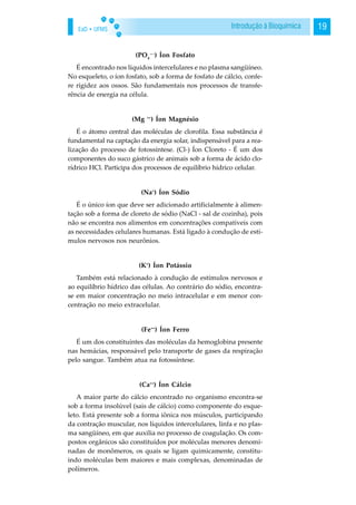 EaD • UFMS 19Introdução à Bioquímica
(PO4
—-
) Íon Fosfato
É encontrado nos líquidos intercelulares e no plasma sangüíneo.
No esqueleto, o íon fosfato, sob a forma de fosfato de cálcio, confe-
re rigidez aos ossos. São fundamentais nos processos de transfe-
rência de energia na célula.
(Mg ++
) Íon Magnésio
É o átomo central das moléculas de clorofila. Essa substância é
fundamental na captação da energia solar, indispensável para a rea-
lização do processo de fotossíntese. (Cl-) Íon Cloreto - É um dos
componentes do suco gástrico de animais sob a forma de ácido clo-
rídrico HCl. Participa dos processos de equilíbrio hídrico celular.
(Na+
) Íon Sódio
É o único íon que deve ser adicionado artificialmente à alimen-
tação sob a forma de cloreto de sódio (NaCl - sal de cozinha), pois
não se encontra nos alimentos em concentrações compatíveis com
as necessidades celulares humanas. Está ligado à condução de estí-
mulos nervosos nos neurônios.
(K+
) Íon Potássio
Também está relacionado à condução de estímulos nervosos e
ao equilíbrio hídrico das células. Ao contrário do sódio, encontra-
se em maior concentração no meio intracelular e em menor con-
centração no meio extracelular.
(Fe++
) Íon Ferro
É um dos constituintes das moléculas da hemoglobina presente
nas hemácias, responsável pelo transporte de gases da respiração
pelo sangue. Também atua na fotossíntese.
(Ca++
) Íon Cálcio
A maior parte do cálcio encontrado no organismo encontra-se
sob a forma insolúvel (sais de cálcio) como componente do esque-
leto. Está presente sob a forma iônica nos músculos, participando
da contração muscular, nos líquidos intercelulares, linfa e no plas-
ma sangüíneo, em que auxilia no processo de coagulação. Os com-
postos orgânicos são constituídos por moléculas menores denomi-
nadas de monômeros, os quais se ligam quimicamente, constitu-
indo moléculas bem maiores e mais complexas, denominadas de
polímeros.
 