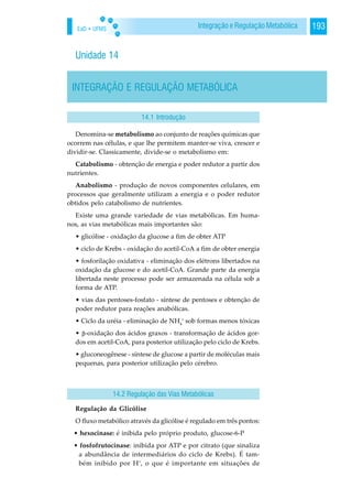 EaD • UFMS 193Integração e Regulação Metabólica
Unidade 14
INTEGRAÇÃO E REGULAÇÃO METABÓLICA
14.1 Introdução
Denomina-se metabolismo ao conjunto de reações químicas que
ocorrem nas células, e que lhe permitem manter-se viva, crescer e
dividir-se. Classicamente, divide-se o metabolismo em:
Catabolismo - obtenção de energia e poder redutor a partir dos
nutrientes.
Anabolismo - produção de novos componentes celulares, em
processos que geralmente utilizam a energia e o poder redutor
obtidos pelo catabolismo de nutrientes.
Existe uma grande variedade de vias metabólicas. Em huma-
nos, as vias metabólicas mais importantes são:
• glicólise - oxidação da glucose a fim de obter ATP
• ciclo de Krebs - oxidação do acetil-CoA a fim de obter energia
• fosforilação oxidativa - eliminação dos elétrons libertados na
oxidação da glucose e do acetil-CoA. Grande parte da energia
libertada neste processo pode ser armazenada na célula sob a
forma de ATP.
• vias das pentoses-fosfato - síntese de pentoses e obtenção de
poder redutor para reações anabólicas.
• Ciclo da uréia - eliminação de NH4
+
sob formas menos tóxicas
• -oxidação dos ácidos graxos - transformação de ácidos gor-
dos em acetil-CoA, para posterior utilização pelo ciclo de Krebs.
• gluconeogênese - síntese de glucose a partir de moléculas mais
pequenas, para posterior utilização pelo cérebro.
Regulação da Glicólise
O fluxo metabólico através da glicólise é regulado em três pontos:
• hexocinase: é inibida pelo próprio produto, glucose-6-P
• fosfofrutocinase: inibida por ATP e por citrato (que sinaliza
a abundância de intermediários do ciclo de Krebs). É tam-
bém inibido por H+
, o que é importante em situações de
14.2 Regulação das Vias Metabólicas
 