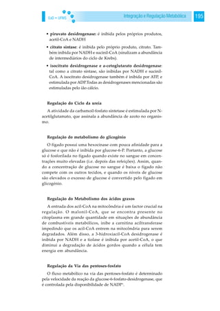 EaD • UFMS 195Integração e Regulação Metabólica
• piruvato desidrogenase: é inibida pelos próprios produtos,
acetil-CoA e NADH
• citrato sintase: é inibida pelo próprio produto, citrato. Tam-
bém inibida por NADH e sucinil-CoA (sinalizam a abundância
de intermediários do ciclo de Krebs).
• isocitrato desidrogenase e a-cetoglutarato desidrogenase:
tal como a citrato sintase, são inibidas por NADH e sucinil-
CoA. A isocitrato desidrogenase também é inibida por ATP, e
estimulada por ADP.Todas as desidrogenases mencionadas são
estimuladas pelo ião cálcio.
Regulação do Ciclo da ureia
A atividade da carbamoil-fosfato sintetase é estimulada por N-
acetilglutamato, que assinala a abundância de azoto no organis-
mo.
Regulação do metabolismo do glicogênio
O fígado possui uma hexocinase com pouca afinidade para a
glucose e que não é inibida por glucose-6-P. Portanto, a glucose
só é fosforilada no fígado quando existe no sangue em concen-
trações muito elevadas (i.e. depois das refeições). Assim, quan-
do a concentração de glucose no sangue é baixa o fígado não
compete com os outros tecidos, e quando os níveis de glucose
são elevados o excesso de glucose é convertido pelo fígado em
glicogénio.
Regulação do Metabolismo dos ácidos graxos
A entrada dos acil-CoA na mitocôndria é um factor crucial na
regulação. O malonil-CoA, que se encontra presente no
citoplasma em grande quantidade em situações de abundância
de combustíveis metabólicos, inibe a carnitina aciltransferase
impedindo que os acil-CoA entrem na mitocôndria para serem
degradados. Além disso, a 3-hidroxiacil-CoA desidrogenase é
inibida por NADH e a tiolase é inibida por acetil-CoA, o que
diminui a degradação de ácidos gordos quando a célula tem
energia em abundância.
Regulação da Via das pentoses-fosfato
O fluxo metabólico na via das pentoses-fosfato é determinado
pela velocidade da reação da glucose-6-fosfato-desidrogenase, que
é controlada pela disponibilidade de NADP+
.
 