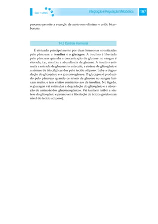 EaD • UFMS 197Integração e Regulação Metabólica
processo permite a excreção de azoto sem eliminar o anião bicar-
bonato.
É efetuado principalmente por duas hormonas sintetizadas
pelo pâncreas: a insulina e o glucagon. A insulina é libertada
pelo pâncreas quando a concentração de glucose no sangue é
elevada, i.e., sinaliza a abundância de glucose. A insulina esti-
mula a entrada de glucose no músculo, a síntese de glicogênio e
a síntese de triacilgliceridos pelo tecido adiposo. Inibe a degra-
dação do glicogênio e a gluconeogênese. O glucagon é produzi-
do pelo pâncreas quando os níveis de glucose no sangue bai-
xam muito, e tem efeitos contrários aos da insulina. No fígado,
o glucagon vai estimular a degradação do glicogênio e a absor-
ção de aminoácidos gluconeogênicos. Vai também inibir a sín-
tese do glicogênio e promover a libertação de ácidos gordos (em
nível do tecido adiposo).
14.5 Controle Hormonal
 