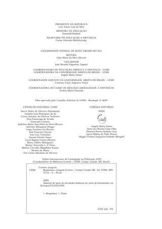 PRESIDENTE DA REPÚBLICA
Luiz Inácio Lula da Silva
MINISTRO DA EDUCAÇÃO
Fernando Haddad
SECRETÁRIO DE EDUCAÇÃO A DISTÂNCIA
Carlos Eduardo Bielschowsky
UNIVERSIDADE FEDERAL DE MATO GROSSO DO SUL
REITORA
Célia Maria da Silva Oliveira
VICE-REITOR
João Ricardo Filgueiras Tognini
COORDENADORA DE EDUCAÇÃO ABERTA E A DISTÂNCIA - UFMS
COORDENADORA DA UNIVERSIDADE ABERTA DO BRASIL - UFMS
Angela Maria Zanon
COORDENADOR ADJUNTO DA UNIVERSIDADE ABERTA DO BRASIL - UFMS
Cristiano Costa Argemon Vieira
COORDENADORA DO CURSO DE BIOLOGIA (MODALIDADE A DISTÂNCIA)
Yvelise Maria Possiede
CÂMARA EDITORIAL
SÉRIE
Angela Maria Zanon
Dario de Oliveira Lima Filho
Damaris Pereira Santana Lima
Jacira Helena do Valle Pereira
Magda Cristina Junqueira Godinho Mongelli
Obra aprovada pelo Conselho Editorial da UFMS - Resolução nº 46/09
CONSELHO EDITORIAL UFMS
Dercir Pedro de Oliveira (Presidente)
Antônio Lino Rodrigues de Sá
Cícero Antonio de Oliveira Tredezini
Élcia Esnarriaga de Arruda
Giancarlo Lastoria
Jackeline Maria Zani Pinto da Silva Oliveira
Jéferson Meneguin Ortega
Jorge Eremites de Oliveira
José Francisco Ferrari
José Luiz Fornasieri
Jussara Peixoto Ennes
Lucia Regina Vianna Oliveira
Maria Adélia Menegazzo
Marize Terezinha L. P. Peres
Mônica Carvalho Magalhães Kassar
Silvana de Abreu
Tito Carlos Machado de Oliveira
Dados Internacionais de Catalogação na Publicação (CIP)
(Coordenadoria de Biblioteca Central – UFMS, Campo Grande, MS, Brasil)
Corsino, Joaquim
C826b Bioquímica / Joaquim Corsino. - Campo Grande, MS : Ed. UFMS, 2009.
213 p. : il. ; 30 cm.
ISBN:
Material de apoio às atividades didáticas do curso de bacharelado em
Biologia/CEAD/UFMS.
1. Bioquímica. I. Título.
CDD (22) 572
 