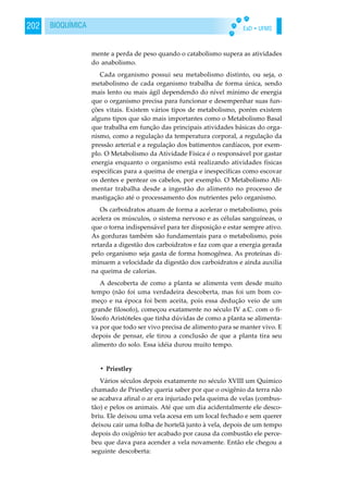 EaD • UFMS202 BIOQUÍMICA
mente a perda de peso quando o catabolismo supera as atividades
do anabolismo.
Cada organismo possui seu metabolismo distinto, ou seja, o
metabolismo de cada organismo trabalha de forma única, sendo
mais lento ou mais ágil dependendo do nível mínimo de energia
que o organismo precisa para funcionar e desempenhar suas fun-
ções vitais. Existem vários tipos de metabolismo, porém existem
alguns tipos que são mais importantes como o Metabolismo Basal
que trabalha em função das principais atividades básicas do orga-
nismo, como a regulação da temperatura corporal, a regulação da
pressão arterial e a regulação dos batimentos cardíacos, por exem-
plo. O Metabolismo da Atividade Física é o responsável por gastar
energia enquanto o organismo está realizando atividades físicas
específicas para a queima de energia e inespecíficas como escovar
os dentes e pentear os cabelos, por exemplo. O Metabolismo Ali-
mentar trabalha desde a ingestão do alimento no processo de
mastigação até o processamento dos nutrientes pelo organismo.
Os carboidratos atuam de forma a acelerar o metabolismo, pois
acelera os músculos, o sistema nervoso e as células sanguíneas, o
que o torna indispensável para ter disposição e estar sempre ativo.
As gorduras também são fundamentais para o metabolismo, pois
retarda a digestão dos carboidratos e faz com que a energia gerada
pelo organismo seja gasta de forma homogênea. As proteínas di-
minuem a velocidade da digestão dos carboidratos e ainda auxilia
na queima de calorias.
A descoberta de como a planta se alimenta vem desde muito
tempo (não foi uma verdadeira descoberta, mas foi um bom co-
meço e na época foi bem aceita, pois essa dedução veio de um
grande filosofo), começou exatamente no século IV a.C. com o fi-
lósofo Aristóteles que tinha dúvidas de como a planta se alimenta-
va por que todo ser vivo precisa de alimento para se manter vivo. E
depois de pensar, ele tirou a conclusão de que a planta tira seu
alimento do solo. Essa idéia durou muito tempo.
• Priestley
Vários séculos depois exatamente no século XVIII um Químico
chamado de Priestley queria saber por que o oxigênio da terra não
se acabava afinal o ar era injuriado pela queima de velas (combus-
tão) e pelos os animais. Até que um dia acidentalmente ele desco-
briu. Ele deixou uma vela acesa em um local fechado e sem querer
deixou cair uma folha de hortelã junto à vela, depois de um tempo
depois do oxigênio ter acabado por causa da combustão ele perce-
beu que dava para acender a vela novamente. Então ele chegou a
seguinte descoberta:
 