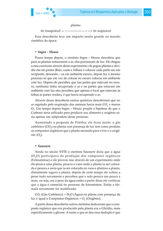 EaD • UFMS 203Tópicos em Bioquímica Aplicados a Biologia
plantas
Ar irrespirável ———--------————> Ar respirável
Essa descoberta teve um impacto muito grande no mundo
cientifico da época.
• Ingen - Housz
Pouco tempo depois, o cientista Ingen – Housz descobriu que
para as plantas restaurarem o ar, elas precisavam de luz. Ele chegou
a essa conclusão através desse experimento: ele pegou plantas e divi-
diu ela em partes (Raiz, caule e folhas) e colocou cada parte em um
recipiente, deixando – os em ambiente escuro, depois fez o mesmo
processo só que em vez de colocar no escuro colocou em ambiente
com luz. Depois ele percebeu que nas partes que estavam no escu-
ro, nenhuma tinha recuperado o ar e na partes que estavam em
ambiente com luz eles percebeu que apenas o local que estavam às
folhas (e partes verdes), é que havia recuperado o ar.
Através dessa descoberta outros químicos descobriram que no
ar esgotado pela respiração dos animais havia mais CO2
e menos
O2
. Um tempo depois Ingen – Housz propôs a hipótese de que o
Carbono seria utilizado para produzir seu alimento e oxigênio se-
ria apenas um subproduto desse processo.
Aumentado à proposta de Prietley, ela ficou assim: o gás
carbônico (CO2
) na planta com presença de luz tem como produto
os compostos orgânicos que a planta necessita para viver e o oxigê-
nio (O2
).
• Saussere
Ainda no século XVIII o cientista Saussere dizia que a água
(H2
O) participava da produção dos compostos orgânicos
(Fotossíntese) e ele provou isso através de um experimento onde
ele pesava uma planta, pesava o vaso onde a planta ia ser coloca-
da e pesava a areia que ia ser colocada no vaso e plantou a planta,
diariamente regava a planta, depois de certo tempo ele voltou a
pesar tudo novamente e percebeu que o solo pesava um pouco a
mais, ou seja, era o peso da água então a partir disso ele verificou
que a água é essencial no processo de fotossíntese. Então a fór-
mula novamente foi modificada:
CO2
(Gás Carbônico) + H2
O (Água) na planta com presença da
luz é igual a Compostos Orgânicos + O2
(Oxigênio).
A partir dessa descoberta outros cientistas deduziram que o com-
posto orgânico que era produzido pela planta era a Glicídio, mais
especificamente a glicose. A razão a que se deu essa dedução é que
 