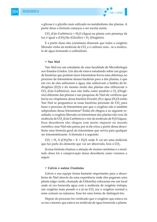 EaD • UFMS204 BIOQUÍMICA
a glicose é o glicídio mais utilizado no metabolismo das plantas. A
partir disso a fórmula começou a ser escrita assim:
CO2
(Gás Carbônico) + H2
O (Água) na planta com presença da
luz é igual a (CH2
O)n (Glicídio) + O2
(Oxigênio).
E a partir disso eles (cientistas) disseram que todos o oxigênio
liberado vinha da molécula de CO2
e o carbono unia - se a molécu-
la de água formando o carboidrato.
• Van Niel
Van Niel era um estudante de uma faculdade de Microbiologia
nos Estados Unidos. Um dia ele estava estudando sobre um grupo
de bactérias que podiam fazer fotossíntese havia uma diferença no
processo de fotossíntese dessas bactérias para a das plantas, é que
em vez de elas utilizarem a água, elas utilizavam o Sulfeto de hi-
drogênio (H2
S) e do mesmo modo das plantas elas utilizavam o
CO2
(Gás Carbônico), mas não tinha como produto o O2
(Oxigê-
nio) diferente das plantas e nas pesquisas de Niel ele verificou que
havia no citoplasma dessa bactéria Enxofre (S) e água (H2
O) então
Van Niel se perguntava se essas bactérias precisam de CO2
para
fazer o processo de fotossíntese por que o oxigênio não é também
subproduto dessa fotossíntese? Então ele chegou a ao seguinte re-
sultado: o oxigênio liberado na fotossíntese das plantas não vem da
molécula de CO2
(Gás Carbônico) e sim da molécula de H2
O (água).
Essa descoberta não chegou com muito impacto no mundo
cientifico, mas Niel não parou por ai ele criou a partir dessa desco-
berta uma fórmula geral da fotossíntese que servia para qualquer
ser fotossintetizante. A fórmula é a seguinte:
CO2
+ H2
X (CH2
O)n + X + H2
O, onde X vai ser uma molécula
que faz parte do elemento que vai ser absorvido, fora o CO2
.
Já essa fórmula chamou a atenção de muitos cientistas e o resul-
tado disso foi a comprovação dessa descoberta como veremos a
seguir.
• Calvin e outros Cientistas
Calvin e sua equipe foram bastante importantes para a desco-
berta de Niel através da uma experiência onde eles pegaram uma
planta (alga verde, chamada de Chlorella) colocaram em um local
onde só era fornecida água com a molécula de oxigênio isótopo,
um oxigênio mais pesado o e já no CO2
era o oxigênio normal o
mais comum na natureza. Essa foi uma forma de distinguir-los.
Depois do processo foi verificado que o oxigênio que estava no
ar era o mesmo que estava na molécula de água fornecida a planta.
 