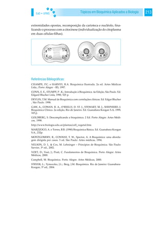 EaD • UFMS 213Tópicos em Bioquímica Aplicados a Biologia
extremidades opostas, recomposição da carioteca e nucléolo, fina-
lizando o processo com a citocinese (individualização do citoplasma
em duas células-filhas).
Referências Bibliográficas:
CHAMPE, P.C. e HARVEY, R.A. Bioquímica Ilustrada. 2a ed. Artes Médicas
Ltda., Porto Alegre - RS, 1997.
CONN, E. E., STUMPF, P . K.; Introdução à Bioquímica. 4a Edição, São Paulo. Ed.
Edgard Blucher Ltda, 1990, 525 p.
DEVLIN, T.M. Manual de Bioquímica com correlações clínicas. Ed. Edgar Blucher
, São Paulo. 1998.
GAW, A., COWAN. R. A., O‘REILLY, D. ST. J., STEWART, M. J., SHEPHERD, J.
Bioquímica Clínica. 2a edição, Rio de Janeiro. Ed. Guanabara Koogan S.A, 1999,
165 p.
GOLDBERG, S. Descomplicando a bioquímica. 2 Ed. Porto Alegre: Artes Médi-
cas, 1998.
http://www.biologia.edu.ar/plantas/cell_vegetal.htm
MARZZOCO, A. e Torres, B.B. (1990) Bioquímica Básica. Ed. Guanabara Koogan
S.A., 232p.
MONTGOMERY, R., CONWAY, T. W., Spector, A. A Bioquímica: uma aborda-
gem dirigida por casos. 5 ed. São Paulo: Artes médicas, 1994.
NELSON, D. L. & Cox, M. Lehninger – Princípios de Bioquímica. São Paulo:
Sarvier, 3ª ed., 2002.
VOET, D.; Voet, J.; Pratt, C. Fundamentos de Bioquímica. Porto Alegre: Artes
Médicas, 2000.
Campbell, M. Bioquímica. Porto Alegre: Artes Médicas, 2000.
STRYER, L.; Tymoczko, J.L.; Berg, J.M. Bioquímica. Rio de Janeiro: Guanabara-
Koogan, 5ª ed., 2004.
 