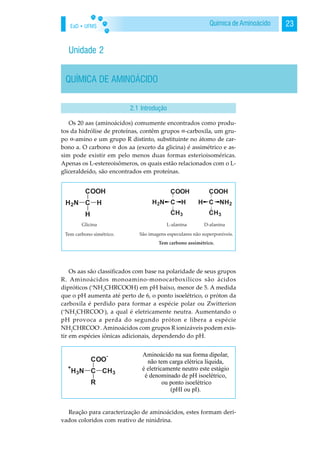 EaD • UFMS 23Química de Aminoácido
Unidade 2
QUÍMICA DE AMINOÁCIDO
Os 20 aas (aminoácidos) comumente encontrados como produ-
tos da hidrólise de proteínas, contêm grupos -carboxila, um gru-
po -amino e um grupo R distinto, substituinte no átomo de car-
bono a. O carbono dos aa (exceto da glicina) é assimétrico e as-
sim pode existir em pelo menos duas formas esterioisoméricas.
Apenas os L-estereoisômeros, os quais estão relacionados com o L-
gliceraldeído, são encontrados em proteínas.
Os aas são classificados com base na polaridade de seus grupos
R. Aminoácidos monoamino-monocarboxílicos são ácidos
dipróticos (+
NH3
CHRCOOH) em pH baixo, menor de 5. A medida
que o pH aumenta até perto de 6, o ponto isoelétrico, o próton da
carboxila é perdido para formar a espécie polar ou Zwitterion
(+
NH3
CHRCOO-
), a qual é eletricamente neutra. Aumentando o
pH provoca a perda do segundo próton e libera a espécie
NH2
CHRCOO-
. Aminoácidos com grupos R ionizáveis podem exis-
tir em espécies iônicas adicionais, dependendo do pH.
Reação para caracterização de aminoácidos, estes formam deri-
vados coloridos com reativo de ninidrina.
2.1 Introdução
 