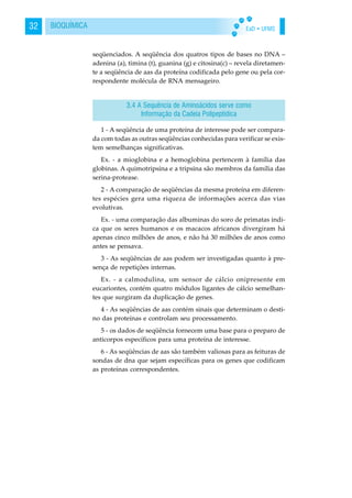 EaD • UFMS32 BIOQUÍMICA
seqüenciados. A seqüência dos quatros tipos de bases no DNA –
adenina (a), timina (t), guanina (g) e citosina(c) – revela diretamen-
te a seqüência de aas da proteína codificada pelo gene ou pela cor-
respondente molécula de RNA mensageiro.
1 - A seqüência de uma proteína de interesse pode ser compara-
da com todas as outras seqüências conhecidas para verificar se exis-
tem semelhanças significativas.
Ex. - a mioglobina e a hemoglobina pertencem à família das
globinas. A quimotripsina e a tripsina são membros da família das
serina-protease.
2 - A comparação de seqüências da mesma proteína em diferen-
tes espécies gera uma riqueza de informações acerca das vias
evolutivas.
Ex. - uma comparação das albuminas do soro de primatas indi-
ca que os seres humanos e os macacos africanos divergiram há
apenas cinco milhões de anos, e não há 30 milhões de anos como
antes se pensava.
3 - As seqüências de aas podem ser investigadas quanto à pre-
sença de repetições internas.
Ex. - a calmodulina, um sensor de cálcio onipresente em
eucariontes, contém quatro módulos ligantes de cálcio semelhan-
tes que surgiram da duplicação de genes.
4 - As seqüências de aas contém sinais que determinam o desti-
no das proteínas e controlam seu processamento.
5 - os dados de seqüência fornecem uma base para o preparo de
anticorpos específicos para uma proteína de interesse.
6 - As seqüências de aas são também valiosas para as feituras de
sondas de dna que sejam específicas para os genes que codificam
as proteínas correspondentes.
3.4 A Sequência de Aminoácidos serve como
Informação da Cadeia Polipeptidica
 