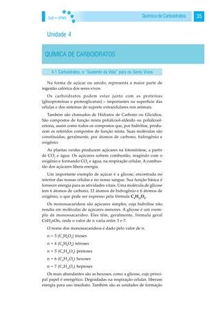 EaD • UFMS 35Química de Carboidratos
Unidade 4
QUÍMICA DE CARBOIDRATOS
Na forma de açúcar ou amido, representa a maior parte de
ingestão calórica dos seres vivos.
Os carboidratos podem estar junto com as proteínas
(glicoproteínas e proteoglicanas) – importantes na superfície das
células e dos sistemas de suporte extracelulares nos animais.
Também são chamados de Hidratos de Carbono ou Glicídios.
São compostos de função mista poliálcool-aldeído ou poliálcool-
cetona, assim como todos os compostos que, por hidrólise, produ-
zem os referidos compostos de função mista. Suas moléculas são
constituídas, geralmente, por átomos de carbono, hidrogênio e
oxigênio.
As plantas verdes produzem açúcares na fotossíntese, a partir
de CO2
e água. Os açúcares sofrem combustão, reagindo com o
oxigênio e formando CO2
e água, na respiração celular. A combus-
tão dos açúcares libera energia.
Um importante exemplo de açúcar é a glicose, encontrada no
interior das nossas células e no nosso sangue. Sua função básica é
fornecer energia para as atividades vitais. Uma molécula de glicose
tem 6 átomos de carbono, 12 átomos de hidrogênio e 6 átomos de
oxigênio, o que pode ser expresso pela fórmula C6
H12
O6
.
Os monossacarídeos são açúcares simples, cuja hidrólise não
resulta em moléculas de açúcares menores. A glicose é um exem-
plo de monossacarídeo. Eles têm, geralmente, fórmula geral
CnH2
nOn, onde o valor de n varia entre 3 e 7.
O nome dos monossacarídeos é dado pelo valor de n.
n = 3 (C3
H6
O3
) trioses
n = 4 (C4
H8
O4
) tetroses
n = 5 (C5
H10
O5
) pentoses
n = 6 (C6
H12
O6
) hexoses
n = 7 (C7
H14
O7
) heptoses
Os mais abundantes são as hexoses, como a glicose, cujo princi-
pal papel é energético. Degradadas na respiração celular, liberam
energia para uso imediato. Também são as unidades de formação
4.1 Carboidratos, o “Sustento da Vida” para os Seres Vivos
 