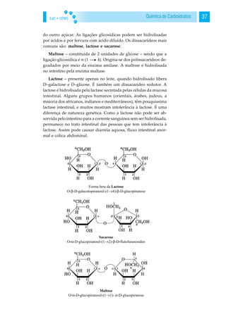 EaD • UFMS 37Química de Carboidratos
do outro açúcar. As ligações glicosídicas podem ser hidrolisadas
por ácidos e por fervura com ácido diluído. Os dissacarídeos mais
comuns são: maltose, lactose e sacarose:
Maltose – constituída de 2 unidades de glicose – sendo que a
ligação glicosídica é (1 4). Origina-se dos polissacarídeos de-
gradados por meio da enzima amilase. A maltose é hidrolisada
no intestino pela enzima maltase.
Lactose – presente apenas no leite, quando hidrolisado libera
D–galactose e D–glicose. É também um dissacarídeo redutor. A
lactose é hidrolisada pela lactase secretada pelas células da mucosa
intestinal. Alguns grupos humanos (orientais, árabes, judeus, a
maioria dos africanos, indianos e mediterrâneos), têm pouquíssima
lactase intestinal, e muitos mostram intolerância à lactose. É uma
diferença de natureza genética. Como a lactose não pode ser ab-
sorvida pelo intestino para a corrente sanguínea sem ser hidrolisada,
permanece no trato intestinal das pessoas que tem intolerância à
lactose. Assim pode causar diarréia aquosa, fluxo intestinal anor-
mal e cólica abdominal.
 