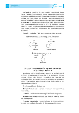 EaD • UFMS38 BIOQUÍMICA
SACAROSE – Açúcar da cana, quando hidrolisada, forma
glicose e frutose. Sintetizada por muitas plantas, não contém áto-
mo de carbono anomérico livre, pois estão ligados entre si e desta
forma é um dissacarídeo não redutor. Os animais não podem
absorver a sacarose – assim ela é hidrolisada pela enzima sacarase
ou invertase, existente nas células que recobrem o intestino del-
gado. Entre os três dissacarídeos, a sacarose apresenta o sabor
mais doce. Porem, hoje existe os adoçantes artificiais sem nenhum
valor calórico alimentar, e muito usado por pacientes diabéticos
ou obesos.
Exemplo - a sacarina é 400 vezes mais doce que a sacarose.
POLISSACARÍDEO CONTÉM MUITAS UNIDADES
DE MONOSSACARÍDEOS
A maior parte dos carboidratos encontrados na natureza ocorre
na forma de polissacarídeo de alto peso molecular. Alguns
polissacarídeos são formas biológicas de reserva de
monossacarídeos, outros são elementos estruturais de paredes ce-
lulares. Pela hidrólise, por ácido ou enzimas, são liberados na for-
ma de monossacarídeos.
Os polissacarídeos se dividem em:
Homopolissacarídeos – contém apenas um tipo de unidade
monomérica.
Ex: amido – formado unicamente por moléculas de glicose.
Heteropolissacarídeos – contém dois ou mais tipos de unida-
des monoméricas.
Ex: ácido hianurônico – encontrado no tecido conjuntivo –
formado por resíduos alternados de dois açúcares diferentes.
FORMULA MOLECULAR DE ADOÇANTES ARTIFICIAIS
 