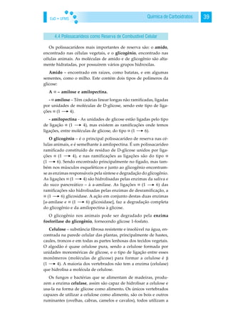 EaD • UFMS 39Química de Carboidratos
Os polissacarídeos mais importantes de reserva são: o amido,
encontrado nas células vegetais, e o glicogênio, encontrado nas
células animais. As moléculas de amido e de glicogênio são alta-
mente hidratadas, por possuírem vários grupos hidroxilas.
Amido – encontrado em raízes, como batatas, e em algumas
sementes, como o milho. Este contém dois tipos de polímeros da
glicose:
A – amilose e amilopectina.
- amilose – Têm cadeias linear longas não ramificadas, ligadas
por unidades de moléculas de D-glicose, sendo este tipo de liga-
ções (1 4).
- amilopectina - As unidades de glicose estão ligadas pelo tipo
de ligação (1 4), mas existem as ramificações onde temos
ligações, entre moléculas de glicose, do tipo (1 6).
O glicogênio – é o principal polissacarídeo de reserva nas cé-
lulas animais, e é semelhante à amilopectina. É um polissacarídeo
ramificado constituído de resíduo de D-glicose unidos por liga-
ções (1 4), e nas ramificações as ligações são do tipo
(1 6). Sendo encontrado principalmente no fígado, mas tam-
bém nos músculos esqueléticos e junto ao glicogênio encontram-
se as enzimas responsáveis pela síntese e degradação do glicogênio.
As ligações (1 4) são hidrolisadas pelas enzimas da saliva e
do suco pancreático – à a-amilase. As ligações (1 6) das
ramificações são hidrolisadas pelas enzimas de desramificação, a
(1 6) glicosidase. A ação em conjunto destas duas enzimas
[a-amilase e (1 6) glicosidase], faz a degradação completa
do glicogênio e da amilopectina à glicose.
O glicogênio nos animais pode ser degradado pela enzima
fosforilase do glicogênio, fornecendo glicose 1-fosfato.
Celulose – substância fibrosa resistente e insolúvel na água, en-
contrada na parede celular das plantas, principalmente de hastes,
caules, troncos e em todas as partes lenhosas dos tecidos vegetais.
O algodão é quase celulose pura, sendo a celulose formada por
unidades monoméricas de glicose, e o tipo de ligação entre esses
monômeros (moléculas de glicose) para formar a celulose é
(1 4). A maioria dos vertebrados não tem a enzima (celulase)
que hidrolisa a molécula de celulose.
Os fungos e bactérias que se alimentam de madeiras, produ-
zem a enzima celulase, assim são capaz de hidrolisar a celulose e
usa-la na forma de glicose como alimento. Os únicos vertebrados
capazes de utilizar a celulose como alimento, são os bois e outros
ruminantes (ovelhas, cabras, camelos e cavalos), todos utilizam a
4.4 Polissacarídeos como Reserva de Combustível Celular
 