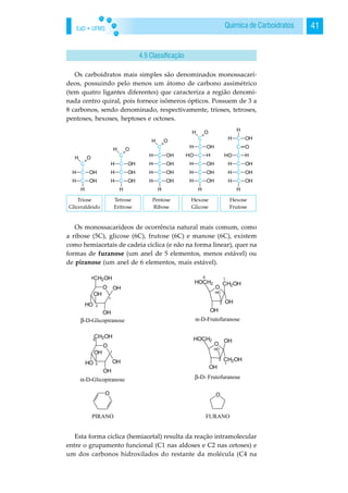 EaD • UFMS 41Química de Carboidratos
Os carboidratos mais simples são denominados monossacarí-
deos, possuindo pelo menos um átomo de carbono assimétrico
(tem quatro ligantes diferentes) que caracteriza a região denomi-
nada centro quiral, pois fornece isômeros ópticos. Possuem de 3 a
8 carbonos, sendo denominado, respectivamente, trioses, tetroses,
pentoses, hexoses, heptoses e octoses.
Os monossacarídeos de ocorrência natural mais comum, como
a ribose (5C), glicose (6C), frutose (6C) e manose (6C), existem
como hemiacetais de cadeia cíclica (e não na forma linear), quer na
formas de furanose (um anel de 5 elementos, menos estável) ou
de piranose (um anel de 6 elementos, mais estável).
Esta forma cíclica (hemiacetal) resulta da reação intramolecular
entre o grupamento funcional (C1 nas aldoses e C2 nas cetoses) e
um dos carbonos hidroxilados do restante da molécula (C4 na
4.5 Classificação
 