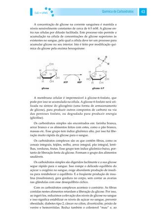 EaD • UFMS 43Química de Carboidratos
A concentração de glicose na corrente sanguínea é mantida a
níveis sensivelmente constantes de cerca de 4-5 mM. A glicose en-
tra nas células por difusão facilitada. Este processo não permite a
acumulação na célula de concentrações de glicose superiores às
existentes no sangue, pelo qual a célula deve ter um processo para
acumular glicose no seu interior. Isto é feito por modificação quí-
mica da glicose pela enzima hexoquinase:
A membrana celular é impermeável à glicose-6-fosfato, que
pode por isso se acumulada na célula. A glicose-6-fosfato será uti-
lizada na síntese do glicogênio (uma forma de armazenamento
de glicose), para produzir outros compostos de carbono na via
das pentoses fosfato, ou degradada para produzir energia
(glicólise).
Os carboidratos simples são encontrados em: farinha branca,
arroz branco e os alimentos feitos com estes, como o pão branco,
massas etc. Esse grupo tem índice glicêmico alto, por isso há libe-
ração muito rápida da glicose para o sangue.
Os carboidratos complexos são os que contêm fibras, como os
cereais integrais, feijões, milho, arroz integral, pão integral, lenti-
lhas, verduras, frutas. Esse grupo tem índice glicêmico baixo, por-
tanto de liberação lenta da glicose. Formam o grupo dos alimentos
saudáveis.
Os carboidratos simples são digeridos facilmente e a sua glicose
segue rápido para o sangue. Isso rompe o delicado equilíbrio do
açúcar x oxigênio no sangue, exige abundante produção de insuli-
na para restabelecer o equilíbrio. E a freqüente produção de insu-
lina (insulinismo), gera gordura no corpo, sem contar as avarias
nas glândulas com esse desequilíbrio cíclico.
Com os carboidratos complexos acontece o contrário. As fibras
contidas nestes alimentos retardam a liberação da glicose. Por isso,
ao ingeri-los, reduzimos a elevação dos níveis de glicose no sangue
e isso significa estabilizar os níveis de açúcar no sangue, prevenir
obesidade, diabetes tipo 2, câncer no cólon, diverticulite, prisão de
ventre e hemorróidas. Reduz também o colesterol “mau” e, ao
 