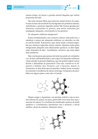 EaD • UFMS44 BIOQUÍMICA
mesmo tempo, faz baixar a pressão arterial daqueles que sofrem
de pressão elevada!
São estas mesmas fibras que removem metais tóxicos do corpo.
E essas toxinas são resultado da má digestão das proteínas animais,
carboidratos e gorduras ingeridos juntos! São toxinas geradas por
alimentos consumidos às pressas, sem serem triturados por
mastigação adequada, convertendo-os em gordura!
Os adoçantes artificiais emagrecem?
Somos bombardeados com anúncios diários induzindo-nos a
substituir o açúcar por adoçantes artificiais, no cafezinho, no chá,
no café da manhã. A promessa é que, desse modo, evitamos engor-
dar por estarmos ingerindo menos calorias. Optamos então pelos
refrigerantes adoçados com edulcorantes químicos, os ditos light,
antes chamados de diet... Acreditamos, inclusive, que estes sejam
mais saudáveis.
Mas você já parou para pensar até onde isso pode ser verdadeiro
e se, de fato, está beneficiando o seu corpo? Os adoçantes artificiais
visam atender às pessoas diabéticas, que não podem ingerir açúcar
devido a dificuldade de processá-lo. Para elas, criaram-se os ali-
mentos e bebidas diet. Primeiro veio a Sacarina, depois os
Ciclamatos, os dois derivados do petróleo. Ambos foram acusados
de aumentar a incidência de câncer na bexiga. Ciclamatos são proi-
bidos em alguns países, entre eles o Canadá.
Depois surgiu o Aspartame, um produto sintético com as mes-
mas calorias do açúcar, em peso, porém 200 vezes mais doce que a
sacarose do açúcar. É o resultado da combinação química do ácido
aspártico e a fenilalanina, juntamente com o metanol, o álcool
metílico, álcool da madeira, altamente tóxico.
 