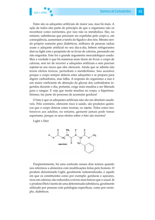 EaD • UFMS 45Química de Carboidratos
Estes são os adoçantes artificiais de maior uso, mas há mais. A
ação de todos eles parte do princípio de que o organismo não os
reconhece como nutrientes, por isso não os metaboliza. São, no
entanto, substâncias que precisam ser expelidas pelo corpo e, em
conseqüência, aumentam a tarefa do fígado e dos rins. Mesmo sen-
do próprio somente para diabéticos, milhares de pessoas sadias
usam o adoçante artificial no seu dia-a-dia, bebem refrigerantes
diet ou light com o propósito de se livrar de calorias, pensando em
não engordar. Este foi o grande argumento mercadológico usado.
Mas a verdade é que há maneiras mais fáceis de livrar o corpo de
calorias, sem ter de recorrer a adoçantes artificiais e sem precisar
sujeitar-se aos riscos que eles oferecem. Ainda que se admita não
terem efeitos tóxicos, perturbam o metabolismo. Isso acontece
porque o corpo sempre detecta estes adoçantes e se prepara para
digerir carboidratos, mas falha. A resposta do organismo a isso é
um maior coeficiente de absorção da glicose dos carboidratos in-
geridos durante o dia, portanto, exige mais insulina a ser liberada
para o sangue. E veja que muita insulina no corpo, o hiperinsu-
linismo, faz parte do processo de acumular gordura!
O fato é que os adoçantes artificiais não são em absoluto saudá-
veis. Pelo contrário, oferecem risco à saúde, são produtos quími-
cos que o corpo detecta como toxinas, os rejeita. Tidos como ino-
fensivos aos adultos, no entanto, gestante jamais pode tomar
aspartame, porque os seus efeitos sobre o feto são incertos!
Light x Diet
Freqüentemente, há uma confusão nesses dois termos quando
nos referimos a alimentos com modificações feitas pelo homem. O
produto denominado Light, geralmente industrializado, é aquele
em que os constituintes como por exemplo: gorduras e açúcares,
ricos em calorias; são reduzidos a níveis mais baixos que o usual. Já
o produto Diet é isento de uma determinada substância, geralmente
utilizado por pessoas com patologias específicas, como por exem-
plo, diabéticos.
 