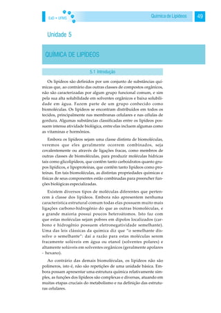 EaD • UFMS 49Química de Lipídeos
Unidade 5
QUÍMICA DE LIPÍDEOS
Os lipídeos são definidos por um conjunto de substâncias quí-
micas que, ao contrário das outras classes de compostos orgânicos,
não são caracterizadas por algum grupo funcional comum, e sim
pela sua alta solubilidade em solventes orgânicos e baixa solubili-
dade em água. Fazem parte de um grupo conhecido como
biomoléculas. Os lipídeos se encontram distribuídos em todos os
tecidos, principalmente nas membranas celulares e nas células de
gordura. Algumas substâncias classificadas entre os lipídeos pos-
suem intensa atividade biológica, entre elas incluem algumas como
as vitaminas e hormônios.
Embora os lipídeos sejam uma classe distinta de biomoléculas,
veremos que eles geralmente ocorrem combinados, seja
covalentemente ou através de ligações fracas, como membros de
outras classes de biomoléculas, para produzir moléculas hídricas
tais como glicolipídeos, que contêm tanto carboidratos quanto gru-
pos lipídicos, e lipoproteínas, que contêm tanto lipídeos como pro-
teínas. Em tais biomoléculas, as distintas propriedades químicas e
físicas de seus componentes estão combinadas para preencher fun-
ções biológicas especializadas.
Existem diversos tipos de moléculas diferentes que perten-
cem à classe dos lipídeos. Embora não apresentem nenhuma
característica estrutural comum todas elas possuem muito mais
ligações carbono-hidrogênio do que as outras biomoléculas, e
a grande maioria possui poucos heteroátomos. Isto faz com
que estas moléculas sejam pobres em dipolos localizados (car-
bono e hidrogênio possuem eletronegatividade semelhante).
Uma das leis clássicas da química diz que “o semelhante dis-
solve o semelhante”: daí a razão para estas moléculas serem
fracamente solúveis em água ou etanol (solventes polares) e
altamente solúveis em solventes orgânicos (geralmente apolares
- hexano).
Ao contrário das demais biomoléculas, os lipídeos não são
polímeros, isto é, não são repetições de uma unidade básica. Em-
bora possam apresentar uma estrutura química relativamente sim-
ples, as funções dos lipídeos são complexas e diversas, atuando em
muitas etapas cruciais do metabolismo e na definição das estrutu-
ras celulares.
5.1 Introdução
 