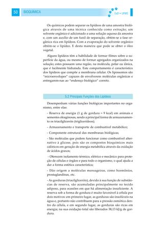 EaD • UFMS50 BIOQUÍMICA
Os químicos podem separar os lipídeos de uma amostra bioló-
gica através de uma técnica conhecida como extração; um
solvente orgânico é adicionado a uma solução aquosa da amostra
e, com um auxílio de um funil de separação, obtém-se a fase or-
gânica rica em lipídeos. Com a evaporação do solvente orgânico
obtém-se o lipídeo. E desta maneira que pode se obter o óleo
vegetal.
Alguns lipídeos têm a habilidade de formar filmes sobre a su-
perfície da água, ou mesmo de formar agregados organizados na
solução; estes possuem uma região, na molécula, polar ou iônica,
que é facilmente hidratada. Este comportamento é característico
dos lipídeos que compõe a membrana celular. Os lipossomos são
“microenvelopes” capazes de envolverem moléculas orgânicas e
entregarem-nas ao “endereço biológico” correto.
Desempenham várias funções biológicas importantes no orga-
nismo, entre elas:
- Reserva de energia (1 g de gordura = 9 kcal) em animais e
sementes oleaginosas, sendo a principal forma de armazenamen-
to os triacilgliceróis (triglicerídeos);
- Armazenamento e transporte de combustível metabólico;
- Componente estrutural das membranas biológicas;
- São moléculas que podem funcionar como combustível alter-
nativo à glicose, pois são os compostos bioquímicos mais
calóricos em geração de energia metabólica através da oxidação
de ácidos graxos;
- Oferecem isolamento térmico, elétrico e mecânico para prote-
ção de células e órgãos e para todo o organismo, o qual ajuda a
dar a forma estética característica;
- Dão origem a moléculas mensageiras, como hormônios,
prostaglandinas, etc.
- As gorduras (triacilgliceróis), devido à sua função de substân-
cias de reserva, são acumuladas principalmente no tecido
adiposo, para ocasiões em que há alimentação insuficiente. A
reserva sob a forma de gordura é muito favorável à célula por
dois motivos: em primeiro lugar, as gorduras são insolúveis na
água e, portanto não contribuem para a pressão osmótica den-
tro da célula, e em segundo lugar, as gorduras são ricas em
energia; na sua oxidação total são liberados 38,13 kJ/g de gor-
dura.
5.2 Principais Funções dos Lipídeos
 