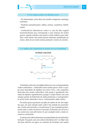 EaD • UFMS 51Química de Lipídeos
- Na alimentação, como óleos de cozinha, margarina, manteiga,
maionese;
- Produtos manufaturados: sabões, resinas, cosméticos, lubrifi-
cantes.
- Combustíveis alternativos, como é o caso do óleo vegetal
transesterificado que corresponde a uma mistura de ácidos
graxos vegetais tratados com etanol e ácido sulfúrico que subs-
titui o óleo diesel, não sendo preciso nenhuma modificação do
motor, além de ser muito menos poluente e isento de enxofre.
ÁCIDOS GRAXOS
A hidrólise ácida dos triacilglicerídios leva aos correspondentes
ácidos carboxílicos - conhecidos como ácidos graxos. Este é o gru-
po mais abundante de lipídeos nos seres vivos, e são compostos
derivados dos ácidos carboxílicos. Este grupo é geralmente cha-
mado de lipídeos saponificáveis, porque a reação destes com uma
solução quente de hidróxido de sódio produzem o corresponden-
te sal do ácido carboxílico, isto é, o denominado sabão sódico.
Os ácidos graxos possuem um pKa da ordem de 4,8. Isto signi-
fica que, em uma solução onde o pH é 4,8, metade da concentra-
ção o ácido está ionizada; a um pH maior (7, por exemplo) pratica-
mente todo o ácido encontra-se ionizado, formando um sal com o
seu contra-íon; num pH menor (3, por exemplo) todo o ácido en-
contra-se protonado.
A natureza do cátion determina as propriedades do sal carboxílico
formado. Em geral, sais com cátions divalentes (Ca2+
ou Mg2+
) não
são bem solúveis em água, ao contrário do formado com metais
5.3 Os Lipídeos podem ser Utilizados como:
5.4 Lipídeos são Classificados de Acordo com sua Solubilidade
 