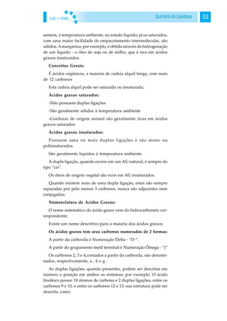 EaD • UFMS 53Química de Lipídeos
sentem, à temperatura ambiente, no estado líquido; já os saturados,
com uma maior facilidade de empacotamento intermolecular, são
sólidos.Amargarina, por exemplo, é obtida através da hidrogenação
de um líquido - o óleo de soja ou de milho, que é rico em ácidos
graxos insaturados.
Conceitos Gerais:
É ácidos orgânicos, a maioria de cadeia alquil longa, com mais
de 12 carbonos
Esta cadeia alquil pode ser saturada ou insaturada;
Ácidos graxos saturados:
-Não possuem duplas ligações
-São geralmente sólidos à temperatura ambiente
-Gorduras de origem animal são geralmente ricas em ácidos
graxos saturados
Ácidos graxos insaturados:
Possuem uma ou mais duplas ligações è são mono ou
poliinsaturados.
São geralmente líquidos à temperatura ambiente.
A dupla ligação, quando ocorre em um AG natural, é sempre do
tipo “cis”.
Os óleos de origem vegetal são ricos em AG insaturados.
Quando existem mais de uma dupla ligação, estas são sempre
separadas por pelo menos 3 carbonos, nunca são adjacentes nem
conjugadas.
Nomenclatura de Ácidos Graxos:
O nome sistemático do ácido graxo vem do hidrocarboneto cor-
respondente;
Existe um nome descritivo para a maioria dos ácidos graxos;
Os ácidos graxos tem seus carbonos numerados de 2 formas:
A partir da carboxila è Numeração Delta - “D “.
A partir do grupamento metil terminal è Numeração Ômega - “j“
Os carbonos 2, 3 e 4,contados a partir da carboxila, são denomi-
nados, respectivamente, a , b e g .
As duplas ligações, quando presentes, podem ser descritas em
número e posição em ambos os sistemas; por exemplo: O ácido
linoleico possui 18 átomos de carbono e 2 duplas ligações, entre os
carbonos 9 e 10, e entre os carbonos 12 e 13; sua estrutura pode ser
descrita como:
 