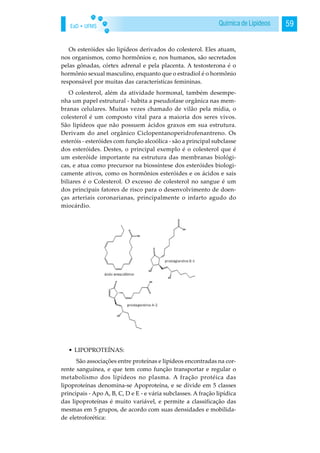 EaD • UFMS 59Química de Lipídeos
Os esteróides são lipídeos derivados do colesterol. Eles atuam,
nos organismos, como hormônios e, nos humanos, são secretados
pelas gônadas, córtex adrenal e pela placenta. A testosterona é o
hormônio sexual masculino, enquanto que o estradiol é o hormônio
responsável por muitas das características femininas.
O colesterol, além da atividade hormonal, também desempe-
nha um papel estrutural - habita a pseudofase orgânica nas mem-
branas celulares. Muitas vezes chamado de vilão pela mídia, o
colesterol é um composto vital para a maioria dos seres vivos.
São lipídeos que não possuem ácidos graxos em sua estrutura.
Derivam do anel orgânico Ciclopentanoperidrofenantreno. Os
esteróis - esteróides com função alcoólica - são a principal subclasse
dos esteróides. Destes, o principal exemplo é o colesterol que é
um esteróide importante na estrutura das membranas biológi-
cas, e atua como precursor na biossíntese dos esteróides biologi-
camente ativos, como os hormônios esteróides e os ácidos e sais
biliares é o Colesterol. O excesso de colesterol no sangue é um
dos principais fatores de risco para o desenvolvimento de doen-
ças arteriais coronarianas, principalmente o infarto agudo do
miocárdio.
• LIPOPROTEÍNAS:
São associações entre proteínas e lipídeos encontradas na cor-
rente sanguínea, e que tem como função transportar e regular o
metabolismo dos lipídeos no plasma. A fração protéica das
lipoproteínas denomina-se Apoproteína, e se divide em 5 classes
principais - Apo A, B, C, D e E - e vária subclasses. A fração lipídica
das lipoproteínas é muito variável, e permite a classificação das
mesmas em 5 grupos, de acordo com suas densidades e mobilida-
de eletroforética:
 