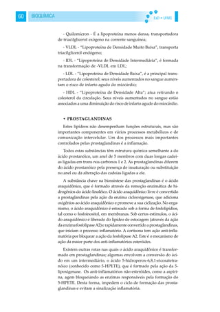 EaD • UFMS60 BIOQUÍMICA
- Quilomícron - É a lipoproteína menos densa, transportadora
de triacilglicerol exógeno na corrente sanguínea;
- VLDL - “Lipoproteína de Densidade Muito Baixa”, transporta
triacilglicerol endógeno;
- IDL - “Lipoproteína de Densidade Intermediária”, é formada
na transformação de -VLDL em LDL;
- LDL - “Lipoproteína de Densidade Baixa”, é a principal trans-
portadora de colesterol; seus níveis aumentados no sangue aumen-
tam o risco de infarto agudo do miocárdio;
- HDL - “Lipoproteína de Densidade Alta”; atua retirando o
colesterol da circulação. Seus níveis aumentados no sangue estão
associados a uma diminuição do risco de infarto agudo do miocárdio.
• PROSTAGLANDINAS
Estes lipídeos não desempenham funções estruturais, mas são
importantes componentes em vários processos metabólicos e de
comunicação intercelular. Um dos processos mais importantes
controlados pelas prostaglandinas é a inflamação.
Todos estas substâncias têm estrutura química semelhante a do
ácido prostanóico, um anel de 5 membros com duas longas cadei-
as ligadas em trans nos carbonos 1 e 2. As prostaglandinas diferem
do ácido prostanóico pela presença de insaturação ou substituição
no anel ou da alteração das cadeias ligadas a ele.
A substância chave na biossíntese das prostaglandinas é o ácido
araquidônico, que é formado através da remoção enzimática de hi-
drogênios do ácido linoléico. O ácido araquidônico livre é convertido
a prostaglandinas pela ação da enzima ciclooxigenase, que adiciona
oxigênios ao ácido araquidônico e promove a sua ciclização. No orga-
nismo, o ácido araquidônico é estocado sob a forma de fosfolipídios,
tal como o fosfoinositol, em membranas. Sob certos estímulos, o áci-
do araquidônico é liberado do lipídeo de estocagem (através da ação
daenzimafosfolipaseA2)erapidamenteconvertidoaprostaglandinas,
que iniciam o processo inflamatório. A cortisona tem ação anti-infla-
matória por bloquear a ação da fosfolipase A2. Este é o mecanismo de
ação da maior parte dos anti-inflamatórios esteróides.
Existem outras rotas nas quais o ácido araquidônico é transfor-
mado em prostaglandinas; algumas envolvem a conversão do áci-
do em um intermediário, o ácido 5-hidroperox-6,8,1-eicosatetra-
nóico (conhecido como 5-HPETE), que é formado pela ação da 5-
lipoxigenase. Os anti-inflamatórios não esteróides, como a aspiri-
na, agem bloqueiando as enzimas responsáveis pela formação do
5-HPETE. Desta forma, impedem o ciclo de formação das prosta-
glandinas e evitam a sinalização inflamatória.
 