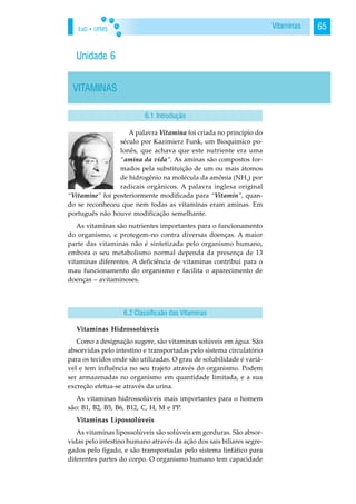 EaD • UFMS 65Vitaminas
Unidade 6
VITAMINAS
A palavra Vitamina foi criada no princípio do
século por Kazimierz Funk, um Bioquímico po-
lonês, que achava que este nutriente era uma
“amina da vida”. As aminas são compostos for-
mados pela substituição de um ou mais átomos
de hidrogênio na molécula da amônia (NH3
) por
radicais orgânicos. A palavra inglesa original
“Vitamine” foi posteriormente modificada para “Vitamin”, quan-
do se reconheceu que nem todas as vitaminas eram aminas. Em
português não houve modificação semelhante.
As vitaminas são nutrientes importantes para o funcionamento
do organismo, e protegem-no contra diversas doenças. A maior
parte das vitaminas não é sintetizada pelo organismo humano,
embora o seu metabolismo normal dependa da presença de 13
vitaminas diferentes. A deficiência de vitaminas contribui para o
mau funcionamento do organismo e facilita o aparecimento de
doenças – avitaminoses.
Vitaminas Hidrossolúveis
Como a designação sugere, são vitaminas solúveis em água. São
absorvidas pelo intestino e transportadas pelo sistema circulatório
para os tecidos onde são utilizadas. O grau de solubilidade é variá-
vel e tem influência no seu trajeto através do organismo. Podem
ser armazenadas no organismo em quantidade limitada, e a sua
excreção efetua-se através da urina.
As vitaminas hidrossolúveis mais importantes para o homem
são: B1, B2, B5, B6, B12, C, H, M e PP.
Vitaminas Lipossolúveis
As vitaminas lipossolúveis são solúveis em gorduras. São absor-
vidas pelo intestino humano através da ação dos sais biliares segre-
gados pelo fígado, e são transportadas pelo sistema linfático para
diferentes partes do corpo. O organismo humano tem capacidade
6.1 Introdução
6.2 Classificaão das Vitaminas
 