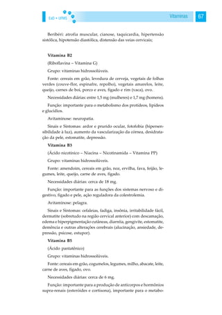 EaD • UFMS 67Vitaminas
Beribéri: atrofia muscular, cianose, taquicardia, hipertensão
sistólica, hipotensão diastólica, distensão das veias cervicais;
Vitamina B2
(Riboflavina – Vitamina G)
Grupo: vitaminas hidrossolúveis.
Fonte: cereais em grão, levedura de cerveja, vegetais de folhas
verdes (couve-flor, espinafre, repolho), vegetais amarelos, leite,
queijo, carnes de boi, porco e aves, fígado e rim (vaca), ovo.
Necessidades diárias: entre 1,5 mg (mulheres) e 1,7 mg (homens).
Função: importante para o metabolismo dos protídeos, lipídeos
e glucídios.
Avitaminose: neuropatia.
Sinais e Sintomas: ardor e prurido ocular, fotofobia (hipersen-
sibilidade à luz), aumento da vascularização da córnea, desidrata-
ção da pele, estomatite, depressão.
Vitamina B3
(Ácido nicotínico – Niacina – Nicotinamida – Vitamina PP)
Grupo: vitaminas hidrossolúveis.
Fonte: amendoim, cereais em grão, noz, ervilha, fava, feijão, le-
gumes, leite, queijo, carne de aves, fígado.
Necessidades diárias: cerca de 18 mg.
Função: importante para as funções dos sistemas nervoso e di-
gestivo, fígado e pele, ação reguladora da colestrolemia.
Avitaminose: pelagra.
Sinais e Sintomas: cefaleias, fadiga, insônia, irritabilidade fácil,
dermatite (sobretudo na região cervical anterior) com descamação,
edema e hiperpigmentação cutâneas, diarréia, gengivite, estomatite,
demência e outras alterações cerebrais (alucinação, ansiedade, de-
pressão, psicose, estupor).
Vitamina B5
(Ácido pantatênico)
Grupo: vitaminas hidrossolúveis.
Fonte: cereais em grão, cogumelos, legumes, milho, abacate, leite,
carne de aves, fígado, ovo.
Necessidades diárias: cerca de 6 mg.
Função: importante para a produção de anticorpos e hormônios
supra-renais (esteróides e cortisona), importante para o metabo-
 