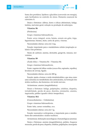 EaD • UFMS68 BIOQUÍMICA
lismo dos protídeos, lipídeos e glucídios (conversão em energia),
ação facilitadora no controlo do stress. Elemento essencial da
coenzima A.
Sinais e Sintomas: cãibras, dores e cólicas abdominais, fadiga,
insônia, mal-estar geral, redução na produção de anticorpos.
Vitamina B6
(Piridoxina)
Grupo: vitaminas hidrossolúveis.
Fonte: arroz integral, aveia, batata, cereais em grão, trigo,
leguminosas, banana, atum, carne de porco, vísceras.
Necessidades diárias: cerca de 2 mg.
Função: importante para o metabolismo celular (respiração ce-
lular) e das proteínas.
Sinais de carência: anemia, dermatite, gengivite, náuseas, ner-
vosismo.
Vitamina B9
(Ácido fólico – Vitamina Bc – Vitamina M)
Grupo: vitaminas hidrossolúveis.
Fonte: vegetais de folhas verdes (couve-flor, espinafre, repolho),
levedura de cerveja, fígado.
Necessidades diárias: cerca de 200 ìg.
Função: ajuda a formar o ácido tetrahidrofólico, que atua como
uma coenzima no metabolismo dos aminoácidos, na formação dos
ácidos nucléicos, das hemácias e do tecido nervoso.
Avitaminose: anemia (megaloblástica).
Sinais e Sintomas: fadiga, palpitações, cefaléias, dispnéia,
irritabilidade, perda de peso, diarréia, estomatite, anemia,
taquicardia, palidez (quadro clínico inespecífico).
Vitamina B12
(Cianocobalamina – Cobalamina)
Grupo: vitaminas hidrossolúveis.
Fonte: leite, carnes vermelhas, ovo.
Necessidades diárias: cerca de 1 ìg.
Função: necessária à eritropoiese, e importante para o metabo-
lismo dos aminoácidos e ácidos nucléicos.
Avitaminose: disfunções neurológicas e hematológicas (anemia).
Sinais e Sintomas: anemia (megaloblástica), palidez, fraqueza
muscular, perda de peso, dispnéia, cefaléias, palpitações, neuropatia
 