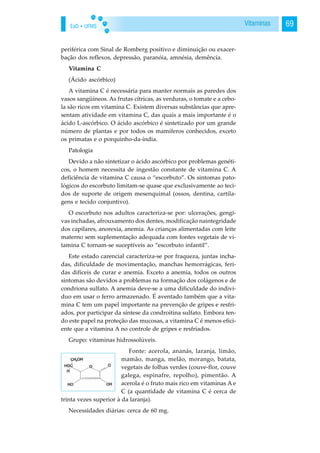EaD • UFMS 69Vitaminas
periférica com Sinal de Romberg positivo e diminuição ou exacer-
bação dos reflexos, depressão, paranóia, amnésia, demência.
Vitamina C
(Ácido ascórbico)
A vitamina C é necessária para manter normais as paredes dos
vasos sangüíneos. As frutas cítricas, as verduras, o tomate e a cebo-
la são ricos em vitamina C. Existem diversas substâncias que apre-
sentam atividade em vitamina C, das quais a mais importante é o
ácido L-ascórbico. O ácido ascórbico é sintetizado por um grande
número de plantas e por todos os mamíferos conhecidos, exceto
os primatas e o porquinho-da-índia.
Patologia
Devido a não sintetizar o ácido ascórbico por problemas genéti-
cos, o homem necessita de ingestão constante de vitamina C. A
deficiência de vitamina C causa o “escorbuto”. Os sintomas pato-
lógicos do escorbuto limitam-se quase que exclusivamente ao teci-
dos de suporte de origem mesenquimal (ossos, dentina, cartila-
gens e tecido conjuntivo).
O escorbuto nos adultos caracteriza-se por: ulcerações, gengi-
vas inchadas, afrouxamento dos dentes, modificação naintegridade
dos capilares, anorexia, anemia. As crianças alimentadas com leite
materno sem suplementação adequada com fontes vegetais de vi-
tamina C tornam-se suceptíveis ao “escorbuto infantil”.
Este estado carencial caracteriza-se por fraqueza, juntas incha-
das, dificuldade de movimentação, manchas hemorrágicas, feri-
das difíceis de curar e anemia. Exceto a anemia, todos os outros
sintomas são devidos a problemas na formação dos colágenos e de
condriona sulfato. A anemia deve-se a uma dificuldade do indiví-
duo em usar o ferro armazenado. É aventado também que a vita-
mina C tem um papel importante na prevenção de gripes e resfri-
ados, por participar da síntese da condroitina sulfato. Embora ten-
do este papel na proteção das mucosas, a vitamina C é menos efici-
ente que a vitamina A no controle de gripes e resfriados.
Grupo: vitaminas hidrossolúveis.
Fonte: acerola, ananás, laranja, limão,
mamão, manga, melão, morango, batata,
vegetais de folhas verdes (couve-flor, couve
galega, espinafre, repolho), pimentão. A
acerola é o fruto mais rico em vitaminas A e
C (a quantidade de vitamina C é cerca de
trinta vezes superior à da laranja).
Necessidades diárias: cerca de 60 mg.
 