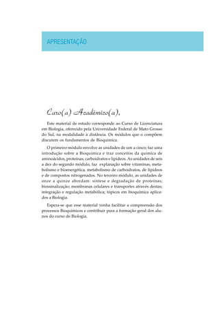 APRESENTAÇÃO
Caro(a) Acadêmico(a),
Este material de estudo corresponde ao Curso de Licenciatura
em Biologia, oferecido pela Universidade Federal de Mato Grosso
do Sul, na modalidade à distância. Os módulos que o compõem
discutem os fundamentos de Bioquímica.
O primeiro módulo envolve as unidades de um a cinco; faz uma
introdução sobre a Bioquímica e traz conceitos da química de
aminoácidos, proteínas, carboidratos e lipídeos. As unidades de seis
a dez do segundo módulo, faz explanação sobre vitaminas, meta-
bolismo e bioenergética, metabolismo de carboidratos, de lipídeos
e de compostos nitrogenados. No terceiro módulo, as unidades de
onze a quinze abordam: síntese e degradação de proteínas;
biossinalização; membranas celulares e transportes através destas;
integração e regulação metabólica; tópicos em bioquímica aplica-
dos a Biologia.
Espera-se que esse material venha facilitar a compreensão dos
processos Bioquímicos e contribuir para a formação geral dos alu-
nos do curso de Biologia.
 