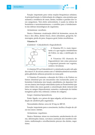 EaD • UFMS70 BIOQUÍMICA
Função: importante para várias reações bioquímicas celulares.
A principal função é a hidroxilação do colágeno, uma proteína que
aumenta a resistência de ossos, dentes, tendões e paredes dos va-
sos sanguíneos. Tem efeito antioxidante, é usada na síntese de
hormônios e neurotransmissores, e contribui para o fortalecimen-
to das defesas imunológicas do organismo.
Avitaminose: escorbuto.
Sinais e Sintomas: cicatrização difícil de ferimentos, secura da
boca e dos olhos, dentes fracos, dores articulares, gengivite, he-
morragias, perda de peso, fraqueza geral, lesões escorbúticas.
Vitamina D
(Calciferol – Colecalciferol e Ergocalciferol)
A Vitamina D1 é a mais impor-
tante e é a que regula o metabolismo
do Cálcio, ou seja, a calcificação ós-
sea.
A Vitamina D2 chamada de
Ergocalciferol, tem como precursor
o ergosterol presente nos vegetais,
centeio e leveduras.
A vitamina D3 ou Colecalciferol é a sintetizada na pele sob ação
dos raios U.V. do sol em contato com o 7-dehidrocolesterol secretado
pelas glândulas sebáceas presentes na nossa pele.
A Vitamina D aumenta a absorção do Cálcio e do Fósforo no
lúmen intestinal por um mecanismo não esclarecido; junto ao
hormônio Calcitonina tem função osteoblástica de depositar Cál-
cio nos ósseos; tem função osteoclástica junto ao Paratormônio que
retira Cálcio dos ossos quando a concentração deste mineral está
baixa no sangue (hipocalcemia); aumenta a reabsorção do fosfato
inorgânico pelos rins; estimula a síntese do colágeno.
Grupo: vitaminas lipossolúveis.
Fonte: fígado, ovo, peixes de água salgada, sol (favorece a pro-
dução de calciferol pelo organismo).
Necessidades diárias: cerca de 10 mg ou 400 UI.
Função: importante para o crescimento, facilita a fixação de cál-
cio nos ossos e dentes.
Avitaminose: raquitismo.
Sinais e Sintomas: atraso no crescimento, amolecimento do crâ-
nio, deformações ósseas, curvatura acentuada dos membros infe-
riores, malformação e envelhecimento precoce dos dentes, raqui-
tismo.
 