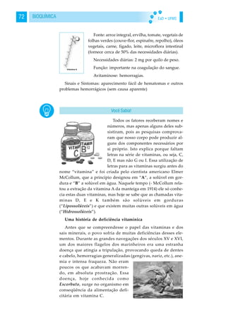EaD • UFMS72 BIOQUÍMICA
Fonte: arroz integral, ervilha, tomate, vegetais de
folhas verdes (couve-flor, espinafre, repolho), óleos
vegetais, carne, fígado, leite, microflora intestinal
(fornece cerca de 50% das necessidades diárias).
Necessidades diárias: 2 mg por quilo de peso.
Função: importante na coagulação do sangue.
Avitaminose: hemorragias.
Sinais e Sintomas: aparecimento fácil de hematomas e outros
problemas hemorrágicos (sem causa aparente)
Todos os fatores receberam nomes e
números, mas apenas alguns deles sub-
sistiram, pois as pesquisas comprova-
ram que nosso corpo pode produzir al-
guns dos componentes necessários por
si próprio. Isto explica porque faltam
letras na série de vitaminas, ou seja, C,
D, E mas não G ou I. Essa utilização de
letras para as vitaminas surgiu antes do
nome “vitamina” e foi criada pelo cientista americano Elmer
McCollum, que a princípio designou em “A”, a solúvel em gor-
dura e “B” a solúvel em água. Naquele tempo (- McCollum rela-
tou a extração da vitamina A da manteiga em 1914) ele só conhe-
cia estas duas vitaminas, mas hoje se sabe que as chamadas vita-
minas D, E e K também são solúveis em gorduras
(“Lipossolúveis”) e que existem muitas outras solúveis em água
(“Hidrossolúveis”).
Uma história de deficiência vitamínica
Antes que se compreendesse o papel das vitaminas e dos
sais minerais, o povo sofria de muitas deficiências desses ele-
mentos. Durante as grandes navegações dos séculos XV e XVI,
um dos maiores flagelos dos marinheiros era uma estranha
doença que atingia a tripulação, provocando queda de dentes
e cabelo, hemorragias generalizadas (gengivas, nariz, etc.), ane-
mia e intensa fraqueza. Não eram
poucos os que acabavam morren-
do, em absoluta prostração. Essa
doença, hoje conhecida como
Escorbuto, surge no organismo em
conseqüência da alimentação defi-
citária em vitamina C.
Você Sabia!
 