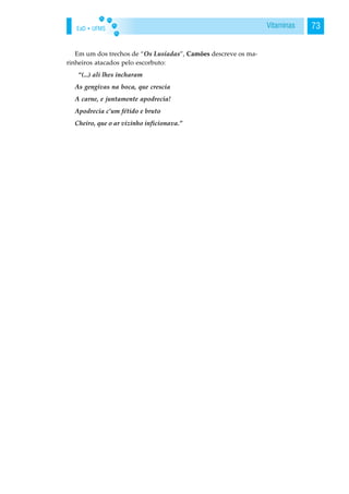 EaD • UFMS 73Vitaminas
Em um dos trechos de “Os Lusíadas”, Camões descreve os ma-
rinheiros atacados pelo escorbuto:
“(...) ali lhes incharam
As gengivas na boca, que crescia
A carne, e juntamente apodrecia!
Apodrecia c’um fétido e bruto
Cheiro, que o ar vizinho inficionava.”
 