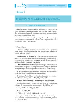 EaD • UFMS 77Introdução ao Metabolismo e Bioenergética
Unidade 7
INTRODUÇÃO AO METABOLISMO E BIOENERGÉTICA
O conhecimento da composição química e da estrutura das
moléculas biológicas não é suficiente para entender o modo como
elas se associam formando sistemas complexos, nem como elas
funcionam para manter a vida.
É necessário analisar as reações pelas quais as moléculas biológi-
cas são formadas e degradadas. Assim é torna imprecindivel o co-
nhecimento sobre o metabolismo.
Metabolismo:
• Processo geral por meio do qual os sistemas vivos adquirem e
usam energia livre para realizarem suas funções. Este processo se
dividiu em duas partes:
1. Catabolismo ou degradação – é o processo no qual os nutri-
entes e os constituintes celulares são degradados para aproveita-
mento de seus componentes e/ou para geração de energia reali-
zando oxidação – processo exergônico.
2. Anabolismo ou biossíntese: processo no qual as biomoléculas
são sintetizadas a partir de componentes mais simples - processo
endergônico (utiliza a energia liberada durante o catabolismo).
As necessidades nutricionais de um organismo refletem as fon-
tes de energia livre metabólica de que ele dispõe.
Organismos Autotróficos – podem sintetizar todos os seus cons-
tituintes celulares a partir de H2
O, CO2
, NH3
e H2
S.
Há duas fontes de energia possíveis para esse processo:
1. Quimiolitotróficos – obtêm sua energia livre por meio da
oxidação de compostos inorgânicos como NH3
, H2
S ou Fe2+
.
2 NH3
+ 4 O2
→. 2 HNO3
+ 2 H2
O
H2
S + 2 O2
→. H2
SO4
4 FeCO3
+ O2
+ 6 H2
O →. 4 Fe(OH)3
+ 4 CO2
Exemplo: Acidithiobacillus ferrooxidans (Habitat natural água
ácida de mina) bactéria acidofílica (pH 1.0 a 4.0), fixa CO2
através
do Ciclo de Calvin.
7.1 Introdução ao Metabolismo
 
