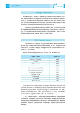 EaD • UFMS82 BIOQUÍMICA
A bioenergética retrata a bioenergia e suas transformações liga-
das aos fenômenos biológicos, utilizando-se de leis e princípios fí-
sicos da termodinâmica aplicados aos seres vivos. Ela preside a to-
das as manifestações vitais, tudo que exprime trabalho só pode ser
realizado mediante as transformações energéticas.
Nos seres vivos estas transformações são provenientes da
degradação metabólica de principalmente carboidratos e gordu-
ras. Os carboidratos são metabolizados pela glicolise e pelo ciclo de
Krebs e as gorduras apenas pelo ciclo de Krebs.
Por leis físicas a energia não pode ser criada, apenas transfor-
mada, sem ela não a realização de trabalho, ou seja, supondo que
uma célula não tenha energia, esta perde suas funções vitais ocasi-
onando a sua morte.
Várias são as fontes de energia, dentre elas se destacam:
Essas moléculas fornecedoras de energia trabalham associadas a
enzimas, realizando as interações moleculares na obtenção das mais
diferentes e profundas funções biológicas, encontradas nos dife-
rentes ciclos metabólicos como por exemplo o da uréia, o de Krebs
e até nos mais especializados como da rodopsina.
O ATP é sem dúvida a mais importante molécula fornecedora
de energia, formando com o ADP um sistema importantíssimo no
transporte e armazenamento de energia, este é produzido por três
processos comuns “produtores” de energia para a elaboração da
mesma:
7.2 Introdução a Bioenergética
7.2.1 Fontes de Energia
 