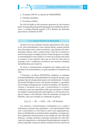 EaD • UFMS 83Introdução ao Metabolismo e Bioenergética
1 - O sistema ATP-PC ou sistema de FOSFOGÊNIO;
2 - Glicólise anaeróbica;
3 - O sistema aeróbico.
No ciclo de Krebs os três processos aparecem de uma maneira
geral. Aenergia liberada pela desintegração das substâncias alimen-
tares, e a energia liberada quando a PC é desfeita são utilizadas
para refazer a molécula de ATP.
Os seres vivos em condições normais apresentam-se sob o pon-
to de vista termodinâmico como sistema aberto, quando permite
troca de energia como o meio envolvente, e que operam com trans-
formações cíclicas, onde o estado inicial e final são os mesmos, é
irreversível, já que os estágios iniciais e finais são iguais e os estági-
os termodinâmicos num sentido e no outro da evolução não foram
os mesmos. O que significa dizer que ao final de cada ciclo ou
operação vital, o organismo encontra-se nas mesmas condições
termodinâmicas para repeti-lo.
As trocas e transformações energéticas são regidas pelos três
princípios da termodinâmica, os quais presidem os fenômenos da
vida.
1º Princípio o de Meyer (ENTALPIA), estabelece as condições
de indestrutibilidade e impossibilidade de criação de energia, e que
qualquer tipo de energia pode apenas ser transformada. A maioria
das reações biológicas ocorre com pressão constante, e a quantida-
de de energia é designada por variação de entalpia, H. Quando o
volume é constante diz-se que a transformação é exergônia,
exotérmica e por isso espontânea, então por convenção a variação
de entalpia é representada pelo sinal negativo (-). De acordo com o
tipo de reação, o calor liberado é dito de combustão, de reação, de
hidrólise, como por exemplo na combustão da glicose.
C6
H12
O6
+ 6O2
⇒ 6CO2
+ H= - 637 Kcal/mol
Ao contrário a transformação é endergônica ou a reação é
endotermica, portanto não espontânea, e sua representação é feita
com o sinal positivo (+). Em todos os seres vivos organizados po-
dem ser identificadas as transformações energéticas; a energia quí-
mica (alimentos) transformando-se em energia de calor (elevação
térmica); a energia mecânica (contração muscular) em calor (ele-
vação de temperatura) e eletricidade (bioeletrogênese); energia lu-
minosa (aparelho visual) em elétrica (estímulo nervoso através do
7.2.3 Aspectos Biofísicos da Bioenergética
 