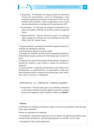 EaD • UFMS 85Introdução ao Metabolismo e Bioenergética
• Respiração - Na liberação de energia contida nos alimentos;
através das mitocôndrias, ocorre no hialoplasma a fase
anaeróbica (glicólise) formando 2 moléculas de ATP, e na fase
aeróbica (Ciclo de Krebs + cadeia respiratória), ocorre no inte-
rior das mitocôndrias a formação de 36 moléculas de ATP.
• Fermentação – É a liberação de energia dos alimentos na au-
sência de oxigênio. Podendo ser alcoólica, acética (vinagre) ou
láctica.
• Quimiossíntese# - Processo através do qual o ser autótrofo
obtém energia por oxidação de várias substâncias: H2
S, NH3
,
HNO2
, H2
O, Fe++
dentre outras.
SUBSTÂNCIAS + O2
→PRODUTOS + ENERGIA QUÍMICA
• Fotossíntese - Processo pelo qual, o ser autótrofo, utilizando-
se da luz para sintetizar açúcares, lipídios e proteínas, graças à
presença do pigmento verde, clorofila, contido nos plastos*.
# A quimiossíntese é a produção de matéria norgânica através da
oxidação de substâncias minerais.
A quimiossintese divide-se em duas etapas:
A formação do NADPH e de ATP, usando a energia fornecida por
determinadas reações químicas de oxirredução que ocorrem no
meio;
A segunda fase é igual á fase quimica da fotossíntese: redução de
dióxido de carbono, o que conduz à síntese de substâncias
organicas.
A quimiossíntese é realizada principalmente por bactérias.As
ferrobactérias, as sulfobactérrias e as nitrobactérias. Cada uma
dessas bactérias utiliza a energia de um mineral que oxida, sendo
eles o Ferro, o Enxofre e o Nitrogenio.
* Plastos:
Encontrados no citoplasma de plantas e algas, sua forma e quantidade variam de orga-
nismo para organismo.
Podem ser separados em categorias:
- Cromoplastos: Apresentam pigmentos em seu interior. Nas plantas geralmente repre-
sentados pelos cloroplastos, cujo principal pigmento é a clorofila, de cor verde.
- Leucoplastos: Não contêm pigmentos.
 