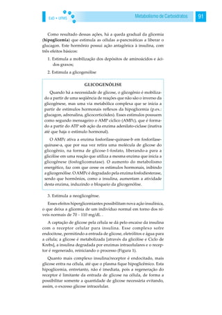 EaD • UFMS 91Metabolismo de Carboidratos
Como resultado dessas ações, há a queda gradual da glicemia
(hipoglicemia) que estimula as células a-pancreáticas a liberar o
glucagon. Este hormônio possui ação antagônica à insulina, com
três efeitos básicos:
1. Estimula a mobilização dos depósitos de aminoácidos e áci-
dos graxos;
2. Estimula a glicogenólise
3. Estimula a neoglicogênse.
Esses efeitos hiperglicemiantes possibilitam nova ação insulínica,
o que deixa a glicemia de um indivíduo normal em torno dos ní-
veis normais de 70 - 110 mg/dL .
A captação de glicose pela célula se dá pelo encaixe da insulina
com o receptor celular para insulina. Esse complexo sofre
endocitose, permitindo a entrada de glicose, eletrólitos e água para
a célula; a glicose é metabolizada [através da glicólise e Ciclo de
Krebs], a insulina degradada por enzimas intracelulares e o recep-
tor é regenerado, reiniciando o processo (Figura 1).
Quanto mais complexo insulina/receptor é endocitado, mais
glicose entra na célula, até que o plasma fique hipoglicêmico. Esta
hipoglicemia, entretanto, não é imediata, pois a regeneração do
receptor é limitante da entrada de glicose na célula, de forma a
possibilitar somente a quantidade de glicose necessária evitando,
assim, o excesso glicose intracelular.
GLICOGENÓLISE
Quando há a necessidade de glicose, o glicogênio é mobiliza-
do a partir de uma seqüência de reações que não são o inverso da
glicogênese, mas uma via metabólica complexa que se inicia a
partir de estímulos hormonais reflexos da hipoglicemia (p.ex.:
glucagon, adrenalina, glicocorticóides). Esses estímulos possuem
como segundo mensageiro o AMP cíclico (AMPc), que é forma-
do a partir do ATP sob ação da enzima adenilato-ciclase (inativa
até que haja o estímulo hormonal).
O AMPc ativa a enzima fosforilase-quinase-b em fosforilase-
quinase-a, que por sua vez retira uma molécula de glicose do
glicogênio, na forma de glicose-1-fosfato, liberando-a para a
glicólise em uma reação que utiliza a mesma enzima que inicia a
glicogênese (fosfoglicomutase). O aumento do metabolismo
energético, faz com que cesse os estímulos hormonais, inibindo
a glicogenólise. O AMPc é degradado pela enzima fosfodiesterase,
sendo que hormônios, como a insulina, aumentam a atividade
desta enzima, induzindo o bloqueio da glicogenólise.
 